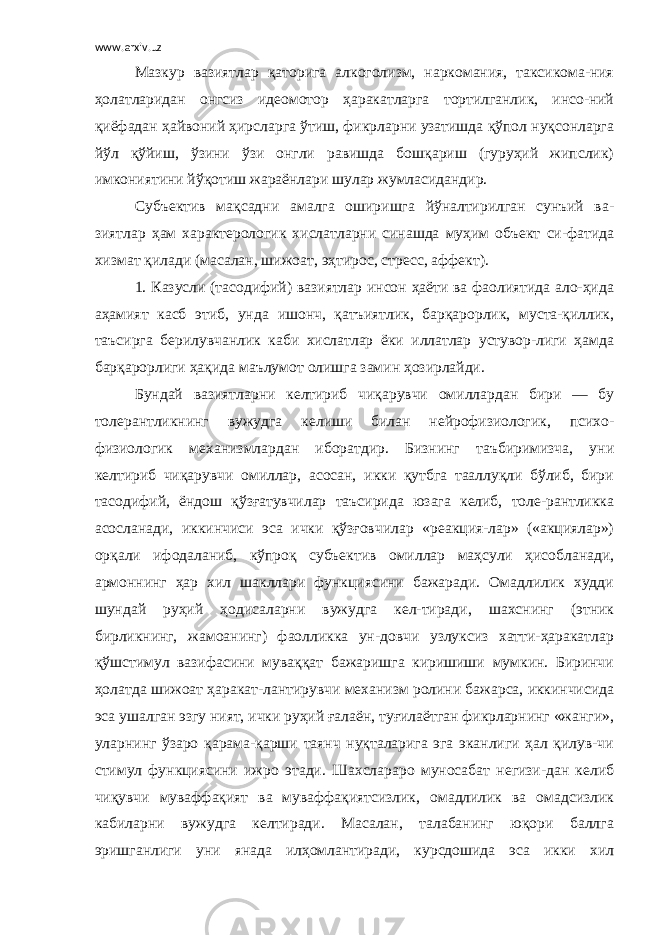 www.arxiv.uz Мазкур вазиятлар қаторига алкоголизм, наркомания, таксикома-ния ҳолатларидан онгсиз идеомотор ҳаракатларга тортилганлик, инсо-ний қиёфадан ҳайвоний ҳирсларга ўтиш, фикрларни узатишда қўпол нуқсонларга йўл қўйиш, ўзини ўзи онгли равишда бошқариш (гуруҳий жипслик) имкониятини йўқотиш жараёнлари шулар жумласидандир. Субъектив мақсадни амалга оширишга йўналтирилган сунъий ва- зиятлар ҳам характерологик хислатларни синашда муҳим объект си-фатида хизмат қилади (масалан, шижоат, эҳтирос, стресс, аффект). 1. Казусли (тасодифий) вазиятлар инсон ҳаёти ва фаолиятида ало-ҳида аҳамият касб этиб, унда ишонч, қатъиятлик, барқарорлик, муста-қиллик, таъсирга берилувчанлик каби хислатлар ёки иллатлар устувор-лиги ҳамда барқарорлиги ҳақида маълумот олишга замин ҳозирлайди. Бундай вазиятларни келтириб чиқарувчи омиллардан бири — бу толерантликнинг вужудга келиши билан нейрофизиологик, психо- физиологик механизмлардан иборатдир. Бизнинг таъбиримизча, уни келтириб чиқарувчи омиллар, асосан, икки қутбга тааллуқли бўлиб, бири тасодифий, ёндош қўзғатувчилар таъсирида юзага келиб, толе-рантликка асосланади, иккинчиси эса ички қўзғовчилар «реакция-лар» («акциялар») орқали ифодаланиб, кўпроқ субъектив омиллар маҳсули ҳисобланади, армоннинг ҳар хил шакллари функциясини бажаради. Омадлилик худди шундай руҳий ҳодисаларни вужудга кел-тиради, шахснинг (этник бирликнинг, жамоанинг) фаолликка ун-довчи узлуксиз хатти-ҳаракатлар қўшстимул вазифасини муваққат бажаришга киришиши мумкин. Биринчи ҳолатда шижоат ҳаракат-лантирувчи механизм ролини бажарса, иккинчисида эса ушалган эзгу ният, ички руҳий ғалаён, туғилаётган фикрларнинг «жанги», уларнинг ўзаро қарама-қарши таянч нуқталарига эга эканлиги ҳал қилув-чи стимул функциясини ижро этади. Шахслараро муносабат негизи-дан келиб чиқувчи муваффақият ва муваффақиятсизлик, омадлилик ва омадсизлик кабиларни вужудга келтиради. Масалан, талабанинг юқори баллга эришганлиги уни янада илҳомлантиради, курсдошида эса икки хил 