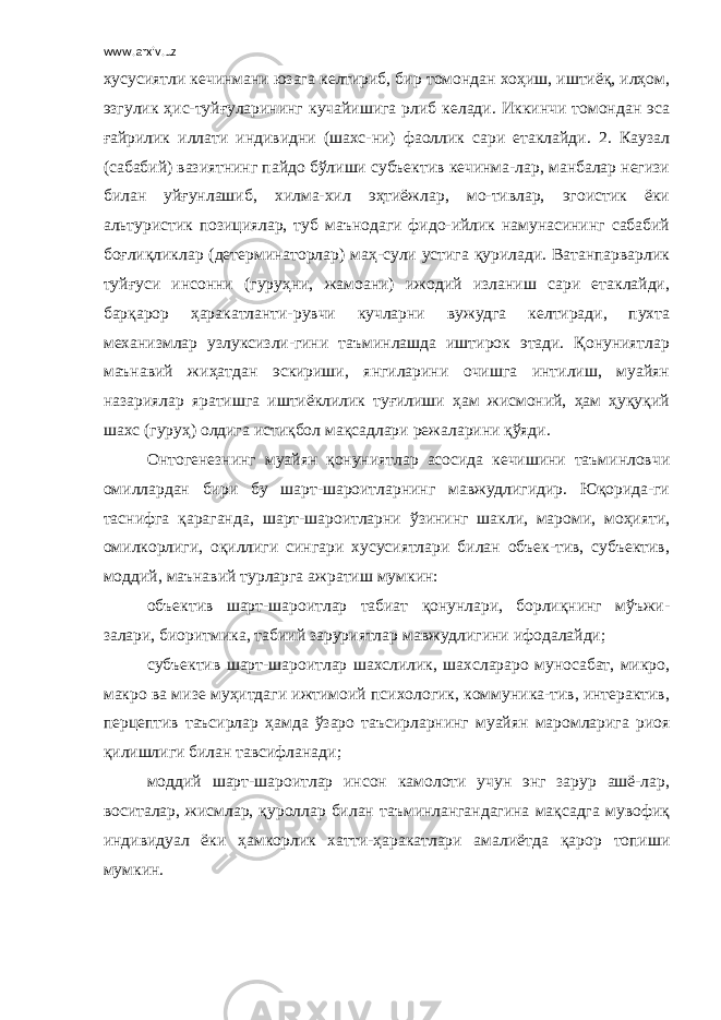 www.arxiv.uz хусусиятли кечинмани юзага келтириб, бир томондан хоҳиш, иштиёқ, илҳом, эзгулик ҳис-туйғуларининг кучайишига рлиб келади. Иккинчи томондан эса ғайрилик иллати индивидни (шахс-ни) фаоллик сари етаклайди. 2. Каузал (сабабий) вазиятнинг пайдо бўлиши субъектив кечинма-лар, манбалар негизи билан уйғунлашиб, хилма-хил эҳтиёжлар, мо-тивлар, эгоистик ёки альтуристик позициялар, туб маънодаги фидо-ийлик намунасининг сабабий боғлиқликлар (детерминаторлар) маҳ-сули устига қурилади. Ватанпарварлик туйғуси инсонни (гуруҳни, жамоани) ижодий изланиш сари етаклайди, барқарор ҳаракатланти-рувчи кучларни вужудга келтиради, пухта механизмлар узлуксизли-гини таъминлашда иштирок этади. Қонуниятлар маънавий жиҳатдан эскириши, янгиларини очишга интилиш, муайян назариялар яратишга иштиёклилик туғилиши ҳам жисмоний, ҳам ҳуқуқий шахс (гуруҳ) олдига истиқбол мақсадлари режаларини қўяди. Онтогенезнинг муайян қонуниятлар асосида кечишини таъминловчи омиллардан бири бу шарт-шароитларнинг мавжудлигидир. Юқорида-ги таснифга қараганда, шарт-шароитларни ўзининг шакли, мароми, моҳияти, омилкорлиги, оқиллиги сингари хусусиятлари билан объек-тив, субъектив, моддий, маънавий турларга ажратиш мумкин: объектив шарт-шароитлар табиат қонунлари, борлиқнинг мўъжи- залари, биоритмика, табиий заруриятлар мавжудлигини ифодалайди; субъектив шарт-шароитлар шахслилик, шахслараро муносабат, микро, макро ва мизе муҳитдаги ижтимоий психологик, коммуника-тив, интерактив, перцептив таъсирлар ҳамда ўзаро таъсирларнинг муайян маромларига риоя қилишлиги билан тавсифланади; моддий шарт-шароитлар инсон камолоти учун энг зарур ашё-лар, воситалар, жисмлар, қуроллар билан таъминлангандагина мақсадга мувофиқ индивидуал ёки ҳамкорлик хатти-ҳаракатлари амалиётда қарор топиши мумкин. 