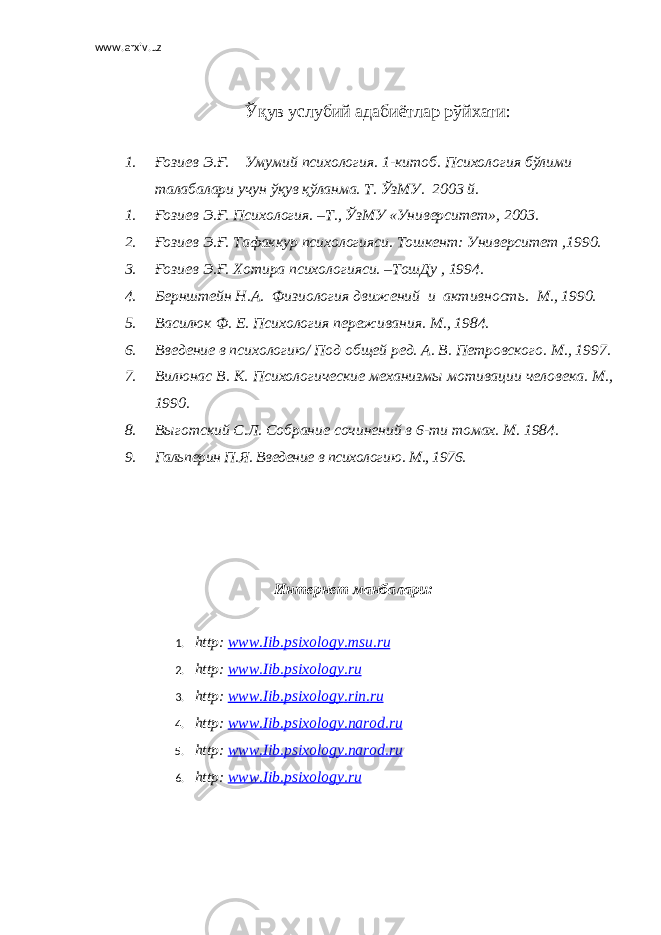 www.arxiv.uz Ўқув услубий адабиётлар рўйхати : 1. Ғозиев Э.Ғ. Умумий психология. 1-китоб. Психология бўлими талабалари учун ўқув қўланма. Т. ЎзМУ. 2003 й. 1. Ғозиев Э.Ғ. Психология. –Т., ЎзМУ «Университет», 2003. 2. Ғозиев Э.Ғ. Тафаккур психологияси. Тошкент: Университет ,1990. 3. Ғозиев Э.Ғ. Хотира психологияси. –ТошДу , 1994. 4. Бернштейн Н.А. Физиология движений и активность. М., 1990. 5. Василюк Ф. Е. Психология переживания. М., 1984. 6. Введение в психологию / Под общей ред. А. В. Петровского. М., 1997. 7. Вилюнас В. К. Психологические механизмы мотивации человека. М., 1990. 8. Выготский С.Л. Собрание сочинений в 6-ти томах. М. 1984. 9. Гальперин П.Я. Введение в психологию. М., 1976. Интернет манбалари: 1. http : www . Iib . psixology . msu . ru 2. http : www . Iib . psixology . ru 3. http : www . Iib . psixology . rin . ru 4. http : www . Iib . psixology . narod . ru 5. http : www . Iib . psixology . narod . ru 6. http : www . Iib . psixology . ru 