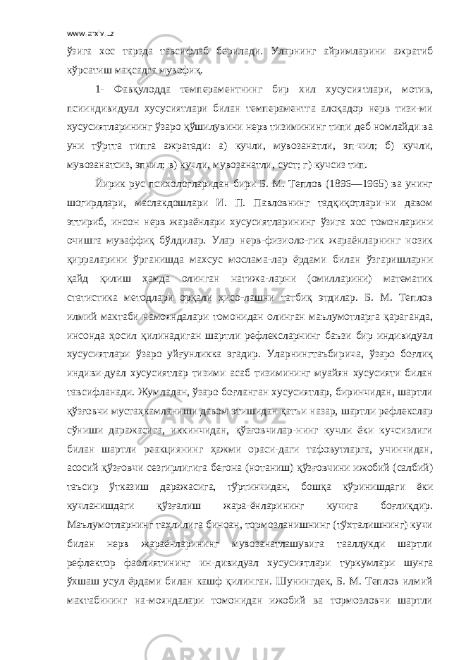 www.arxiv.uz ўзига хос тарзда тавсифлаб берилади. Уларнинг айримларини ажратиб кўрсатиш мақсадга мувофиқ. 1- Фавқулодда темпераментнинг бир хил хусусиятлари, мотив, псииндивидуал хусусиятлари билан темпераментга алоқадор нерв тизи-ми хусусиятларининг ўзаро қўшилувини нерв тизимининг типи деб номлайди ва уни тўртта типга ажратади: а) кучли, мувозанатли, эп-чил; б) кучли, мувозанатсиз, эпчил; в) кучли, мувозанатли, суст; г) кучсиз тип. Йирик рус психологларидан бири Б. М. Теплов (1896—1965) ва унинг шогирдлари, маслакдошлари И. П. Павловнинг тадқиқотлари-ни давом эттириб, инсон нерв жараёнлари хусусиятларининг ўзига хос томонларини очишга муваффиқ бўлдилар. Улар нерв-физиоло-гик жараёнларнинг нозик қирраларини ўрганишда махсус мослама-лар ёрдами билан ўзгаришларни қайд қилиш ҳамда олинган натижа-ларни (омилларини) математик статистика методлари орқали ҳисо-лашни татбиқ этдилар. Б. М. Теплов илмий мактаби намояндалари томонидан олинган маълумотларга қараганда, инсонда ҳосил қилинадиган шартли рефлексларнинг баъзи бир индивидуал хусусиятлари ўзаро уйғунликка эгадир. Уларнингтаъбирича, ўзаро боғлиқ индиви-дуал хусусиятлар тизими асаб тизимининг муайян хусусияти билан тавсифланади. Жумладан, ўзаро боғланган хусусиятлар, биринчидан, шартли қўзғовчи мустаҳкамланиши давом этишидан қатъи назар, шартли рефлекслар сўниши даражасига, иккинчидан, қўзғовчилар-нинг кучли ёки кучсизлиги билан шартли реакциянинг ҳажми ораси-даги тафовутларга, учинчидан, асосий қўзғовчи сезгирлигига бегона (нотаниш) қўзғовчини ижобий (салбий) таъсир ўтказиш даражасига, тўртинчидан, бошқа кўринишдаги ёки кучланишдаги қўзғалиш жара-ёнларининг кучига боғлиқдир. Маълумотларнинг таҳлилига биноан, тормозланишнинг (тўхталишнинг) кучи билан нерв жараёнларининг мувозанатлашувига тааллукди шартли рефлектор фаолиятининг ин-дивидуал хусусиятлари туркумлари шунга ўхшаш усул ёрдами билан кашф қилинган. Шунингдек, Б. М. Теплов илмий мактабининг на-мояндалари томонидан ижобий ва тормозловчи шартли 