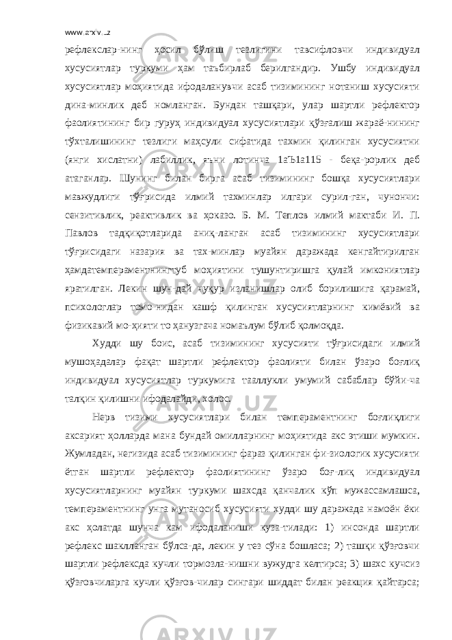 www.arxiv.uz рефлекслар-нинг ҳосил бўлиш тезлигини тавсифловчи индивидуал хусусиятлар туркуми ҳам таъбирлаб берилгандир. Ушбу индивидуал хусусиятлар моҳиятида ифодаланувчи асаб тизимининг нотаниш хусусияти дина-минлик деб номланган. Бундан ташқари, улар шартли рефлектор фаолиятининг бир гуруҳ индивидуал хусусиятлари қўзғалиш жараё-нининг тўхталишининг тезлиги маҳсули сифатида тахмин қилинган хусусиятни (янги хислатни) лабиллик, яъни лотинча 1аЪ1а115 - беқа-рорлик деб атаганлар. Шунинг билан бирга асаб тизимининг бошқа хусусиятлари мавжудлиги тўғрисида илмий тахминлар илгари сурил-ган, чунончи: сензитивлик, реактивлик ва ҳоказо. Б. М. Теплов илмий мактаби И. П. Павлов тадқиқотларида аниқ-ланган асаб тизимининг хусусиятлари тўғрисидаги назария ва тах-минлар муайян даражада кенгайтирилган ҳамдатемпераментнингтуб моҳиятини тушунтиришга қулай имкониятлар яратилган. Лекин шун-дай чуқур изланишлар олиб борилишига қарамай, психологлар томо-нидан кашф қилинган хусусиятларнинг кимёвий ва физикавий мо-ҳияти то ҳанузгача номаълум бўлиб қолмоқда. Худди шу боис, асаб тизимининг хусусияти тўғрисидаги илмий мушоҳадалар фақат шартли рефлектор фаолияти билан ўзаро боғлиқ индивидуал хусусиятлар туркумига тааллукли умумий сабаблар бўйи-ча талқин қилишни ифодалайди, холос. Нерв тизими хусусиятлари билан темпераментнинг боғлиқлиги аксарият ҳолларда мана бундай омилларнинг моҳиятида акс этиши мумкин. Жумладан, негизида асаб тизимининг фараз қилинган фи-зиологик хусусияти ётган шартли рефлектор фаолиятининг ўзаро боғ-лиқ индивидуал хусусиятларнинг муайян туркуми шахсда қанчалик кўп мужассамлашса, темпераментнинг унга мутаносиб хусусияти худди шу даражада намоён ёки акс ҳолатда шунча кам ифодаланиши куза-тилади: 1) инсонда шартли рефлекс шаклланган бўлса-да, лекин у тез сўна бошласа; 2) ташқи қўзғовчи шартли рефлексда кучли тормозла-нишни вужудга келтирса; 3) шахс кучсиз қўзғовчиларга кучли қўзғов-чилар сингари шиддат билан реакция қайтарса; 