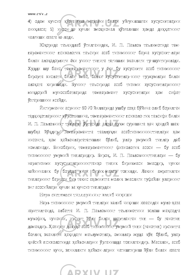 www.arxiv.uz 4) одам кучсиз қўзға-лиш жараёни билан уйғунлашган хусусиятларни аниқласа; 5) инсон-да кучли эмоционал қўзғалиши ҳамда диққатнинг чалғиши юзага ке-лади. Юқорида таъкидлаб ўтилганидек, И. П. Павлов таълимотида тем- пераментнинг психологик таъсири асаб тизимининг барча хусусият-лари билан алоқадорлиги ёки унинг типига тегишли эканлиги ту-шунтирилади. Худди шу боис, темпераментнинг у ёки бу хусусияти асаб тизимининг бирорта хислати билан эмас, балки хусусиятлар-нинг туркумлари билан алоқага киришади. Бунинг таъсирида асаб тизими хусусиятларининг миқдорий муносабатларида темперамент хусусиятлари ҳам сифат ўзгаришини ясайди. Йигирманчи асрнинг 60-70 йилларида ушбу соҳа бўйича олиб борилган тадқиқотларнинг кўрсатишича, темпераментнинг психоло-гик тавсифи билан И. П. Павловнинг типлари ўртасида алоқа ҳукм суришига ҳеч қандай шак- шубҳа йўқдир. Темпераментга тааллуқли асабтизиминингтиплари ҳам инсонга, ҳам ҳайвонларгатегишли бўлиб, улар умумий типлар деб номланади. Бинобарин, темпераментнинг физиологик асоси — бу асаб тизимининг умумий типларидир. Бироқ, И. П. Павловнингтиплари — бу нервтизими хусусиятларинингтанҳо типик бирикмаси эмасдир, чунки кейинчалик бу борада янги бирик-малар топилди. Лекин ажратилган типларнинг барчаси бир текис аҳамиятга молик эмаслиги туфайли уларнинг энг асосийлари кучли ва кучсиз типлардан Нерв системаси типларининг келиб чиқиши Нерв тизимининг умумий типлари келиб чиқиши юзасидан муло-ҳаза юритилганда, албатта И. П. Павловнинг таълимотини эслаш мақсадга мувофиқ, чунончи, ирсият йўли билан шартланган тип — бу генотип демакдир. Ҳозирги даврда асаб тизимининг умумий типи (генотип) ирсиятга боғлиқ эканлиги ҳақидаги маълумотлар, омиллар жуда кўп бўлиб, улар қиёсий психологияда ҳайвонларни ўрганишда топилгандир. Масалан, асаб тизимининг кучи, эпчиллиги ҳайвон-ларни чатиштириш йўли билан юзага 