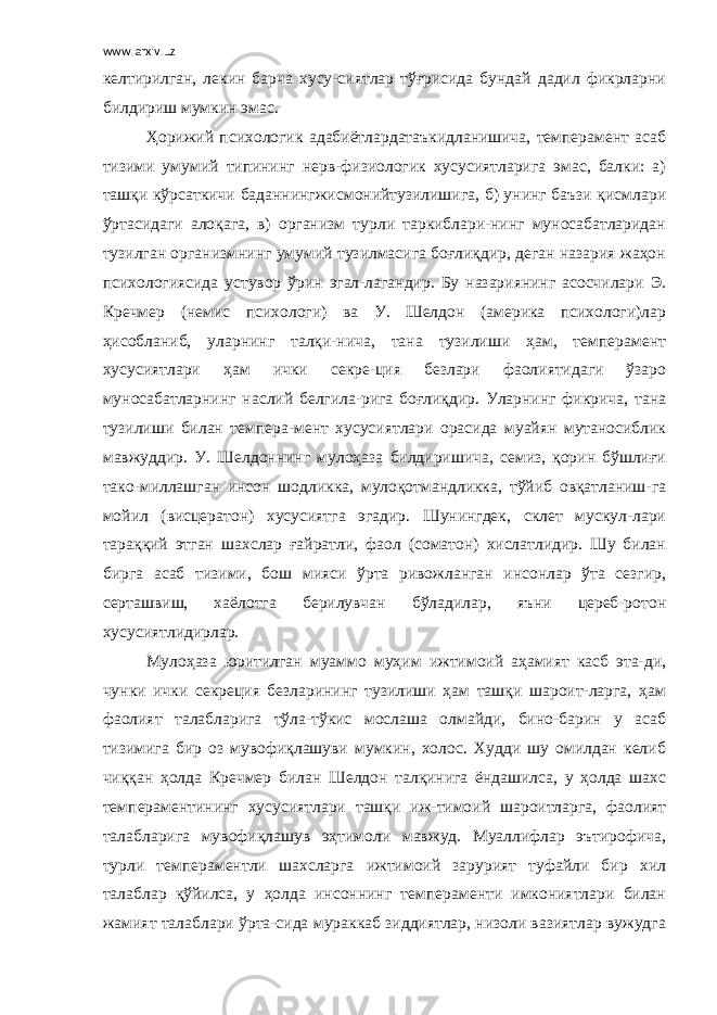 www.arxiv.uz келтирилган, лекин барча хусу-сиятлар тўғрисида бундай дадил фикрларни билдириш мумкин эмас. Ҳорижий психологик адабиётлардатаъкидланишича, темперамент асаб тизими умумий типининг нерв-физиологик хусусиятларига эмас, балки: а) ташқи кўрсаткичи баданнингжисмонийтузилишига, б) унинг баъзи қисмлари ўртасидаги алоқага, в) организм турли таркиблари-нинг муносабатларидан тузилган организмнинг умумий тузилмасига боғлиқдир, деган назария жаҳон психологиясида устувор ўрин эгал-лагандир. Бу назариянинг асосчилари Э. Кречмер (немис психологи) ва У. Шелдон (америка психологи)лар ҳисобланиб, уларнинг талқи-нича, тана тузилиши ҳам, темперамент хусусиятлари ҳам ички секре-ция безлари фаолиятидаги ўзаро муносабатларнинг наслий белгила-рига боғлиқдир. Уларнинг фикрича, тана тузилиши билан темпера-мент хусусиятлари орасида муайян мутаносиблик мавжуддир. У. Шелдоннинг мулоҳаза билдиришича, семиз, қорин бўшлиғи тако-миллашган инсон шодликка, мулоқотмандликка, тўйиб овқатланиш-га мойил (висцератон) хусусиятга эгадир. Шунингдек, склет мускул-лари тараққий этган шахслар ғайратли, фаол (соматон) хислатлидир. Шу билан бирга асаб тизими, бош мияси ўрта ривожланган инсонлар ўта сезгир, серташвиш, хаёлотга берилувчан бўладилар, яъни цереб-ротон хусусиятлидирлар. Мулоҳаза юритилган муаммо муҳим ижтимоий аҳамият касб эта-ди, чунки ички секреция безларининг тузилиши ҳам ташқи шароит-ларга, ҳам фаолият талабларига тўла-тўкис мослаша олмайди, бино-барин у асаб тизимига бир оз мувофиқлашуви мумкин, холос. Худди шу омилдан келиб чиққан ҳолда Кречмер билан Шелдон талқинига ёндашилса, у ҳолда шахс темпераментининг хусусиятлари ташқи иж-тимоий шароитларга, фаолият талабларига мувофиқлашув эҳтимоли мавжуд. Муаллифлар эътирофича, турли темпераментли шахсларга ижтимоий зарурият туфайли бир хил талаблар қўйилса, у ҳолда инсоннинг темпераменти имкониятлари билан жамият талаблари ўрта-сида мураккаб зиддиятлар, низоли вазиятлар вужудга 