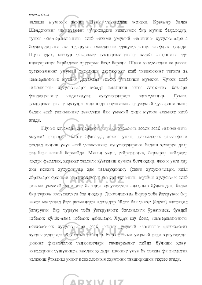 www.arxiv.uz келиши мум-кин эмиш. Шуни таъкидлаш жоизки, Кречмер билан Шелдоннинг темперамент тўғрисидаги назарияси бир мунча баҳслидир, чунки тем-пераментнинг асаб тизими умумий типининг хусусиятларига боғлиқ-лигини акс эттирувчи омилларни тушунтиришга заифлик қилади. Шунингдек, мазкур таълимот темпераментнинг келиб чиқишини ту- шунтиришга бирёқлама орттирма баҳо беради. Шуни унутмаслик ке-ракки, организмнинг умумий тузилиши дарҳақиқат асаб тизимининг типига ва темпераментга муайян даражада таъсир ўтказиши мумкин. Чунки асаб тизимининг хусусиятлари модда алмашиш ички секре-ция безлари фаолиятининг индивидуал хусусиятларига мувофикдир. Демак, темпераментнинг вужудга келишида организмнинг умумий тузилиши эмас, балки асаб тизимининг генотипи ёки умумий типи муҳим аҳамият касб этади. Шунга қарамай темпераментнинг физиологик асоси асаб тизими-нинг умумий типидан иборат бўлса-да, лекин унинг психологик тав-сифини таҳлил қилиш учун асаб тизимининг хусусиятларини билиш ҳозирги давр талабига жавоб бермайди. Мисол учун, ғайратлилик, барқарор кайфият, юқори фаоллик, ҳаракат тезлиги қўзғалиш кучига боғлиқдир, лекин унга ҳар хил психик хусусиятлар ҳам тааллуқпидир (сезги хусусиятлари, хаёл образлари ёрқинлиги ва ҳоказо). Темпера-ментнинг муайян хусусияти асаб тизими умумий типининг бирорта хусусиятига алоқадор бўлмасдан, балки бир туркум хусусиятига боғ-лиқдир. Психологияда бирор тобе ўзгарувчи бир нечта мустақил ўзга-рувчиларга алоқадор бўлса ёки танҳо (ёлғиз) мустақил ўзгарувчи бир туркум тобе ўзгарувчига боғликлиги ўрнатилса, бундай тобелик кўпёқ-лама тобелик дейилади. Худди шу боис, темпераментнинг психоло-гик хусусиятлари асаб тизими умумий типининг физиологик хусуси-ятларига кўпёклама тобедир. Нерв тизими умумий типи хусусиятла- рининг физиологик тадқиқотлари темперамент пайдо бўлиши қону- ниятларини тушунишга камлик қилади, шунинг учун бу соҳада фи-зиологик изланиш ўтказиш унинг психологик моҳиятини текширишни тақозо этади. 