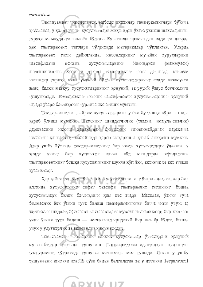 www.arxiv.uz Темперамент типологияси, мабодо инсонлар темпераментлари бўйича қиёсланса, у ҳолда унинг хусусиятлари жиҳатидан ўзаро ўхшаш шахсларнинг гуруҳи мавжудлиги намоён бўлади. Бу аснода эрамиз-дан олдинги даврда ҳам темперамент типлари тўғрисида материаллар тўпланган. Уларда темперамент типи дейилганда, инсонларнинг му-айян гуруҳларини тавсифловчи психик хусусиятларнинг йиғиндиси (мажмуаси) англашинилган. Ҳозирги даврда темперамент типи де-ганда, маълум инсонлар гуруҳи учун умумий бўлган хусусиятларнинг содда мажмуаси эмас, балки мазкур хусусиятларининг қонуний, за-рурий ўзаро боғликлиги тушунилади. Темперамент типини тавсиф-ловчи хусусиятларнинг қонуний тарзда ўзаро боғлиқлиги турлича акс этиши мумкин. Темпераментнинг айрим хусусиятларини у ёки бу ташқи кўрини-шига қараб ўлчаш мумкин. Шахснинг шиддатлилик (тезлик, импуль-сивлик) даражасини иккита ҳаракатдан биттасини танланмайдиган ҳаракатга нисбатан қанча вақт мобайнида қарор чиқаришга қараб аниқлаш мумкин. Агар ушбу йўсинда темпераментнинг бир нечта хусусиятлари ўлчанса, у ҳолда унинг бир хусусияти қанча кўп миқ-дорда ифодаланса темпераментнинг бошқа хусусиятининг шунча кўп ёки, аксинча оз акс этиши кузатилади. Ҳар қайси тип учун ўзига хос хусусиятларининг ўзаро алоқаси, ҳар бир алоҳида хусусиятнинг сифат тавсифи темперамент типининг бошқа хусусиятлари билан боғлиқлиги ҳам акс этади. Масалан, ўзини тута билмаслик ёки ўзини тута билиш темпераментнинг битта типи учун: а) эҳтиросли шиддат, б) жазава ва жазавадаги мувозанатсизликдир; бир хил тип учун ўзини тута билиш — эмоционал-иродавий бир меъ-ёр бўлса, бошқа учун у улуғворлик ва вазминлик намунасидир. Темперамент типларини психик хусусиятлар ўртасидаги қонуний муносабатлар тарзида тушуниш Гиппократтомониданталқин қилин-ган темперамент тўғрисида тушунча маъносига мос тушади. Лекин у ушбу тушунчани юнонча кга515 сўзи билан белгилаган ва у лотинча 1етрегатеп1 