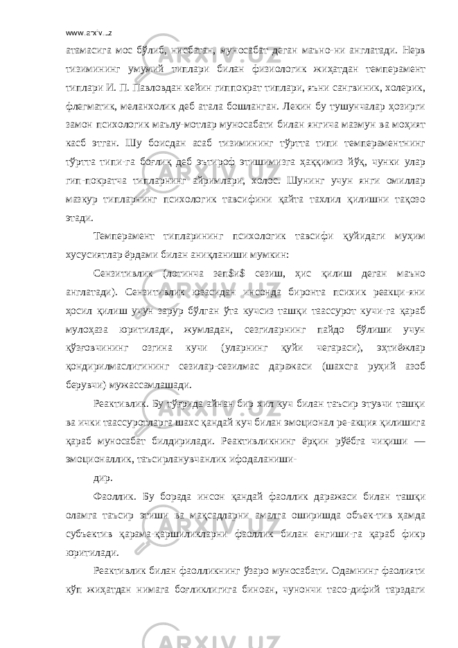 www.arxiv.uz атамасига мос бўлиб, нисбатан, муносабат деган маъно-ни англатади. Нерв тизимининг умумий типлари билан физиологик жиҳатдан темперамент типлари И. П. Павловдан кейин гиппократ типлари, яъни сангвиник, холерик, флегматик, меланхолик деб атала бошланган. Лекин бу тушунчалар ҳозирги замон психологик маълу-мотлар муносабати билан янгича мазмун ва моҳият касб этган. Шу боисдан асаб тизимининг тўртта типи темпераментнинг тўртта типи-га боғлиқ деб эътироф этишимизга ҳаққимиз йўқ, чунки улар гип-пократча типларнинг айримлари, холос. Шунинг учун янги омиллар мазкур типларнинг психологик тавсифини қайта тахлил қилишни тақозо этади. Темперамент типларининг психологик тавсифи қуйидаги муҳим хусусиятлар ёрдами билан аниқланиши мумкин: Сензитивлик (лотинча зеп$и$ сезиш, ҳис қилиш деган маъно англатади). Сензитивлик юзасидан инсонда биронта психик реакци-яни ҳосил қилиш учун зарур бўлган ўта кучсиз ташқи таассурот кучи-га қараб мулоҳаза юритилади, жумладан, сезгиларнинг пайдо бўлиши учун қўзғовчининг озгина кучи (уларнинг қуйи чегараси), эҳтиёжлар қондирилмаслигининг сезилар-сезилмас даражаси (шахсга руҳий азоб берувчи) мужассамлашади. Реактивлик. Бу тўғрида айнан бир хил куч билан таъсир этувчи ташқи ва ички таассуротларга шахс қандай куч билан эмоционал ре-акция қилишига қараб муносабат билдирилади. Реактивликнинг ёрқин рўёбга чиқиши — эмоционаллик, таъсирланувчанлик ифодаланиши- дир. Фаоллик. Бу борада инсон қандай фаоллик даражаси билан ташқи оламга таъсир этиши ва мақсадларни амалга оширишда объек-тив ҳамда субъектив қарама-қаршиликларни фаоллик билан енгиши-га қараб фикр юритилади. Реактивлик билан фаолликнинг ўзаро муносабати. Одамнинг фаолияти кўп жиҳатдан нимага боғликлигига биноан, чунончи тасо-дифий тарздаги 