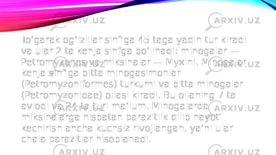 To‘garak og‘izlilar sinfiga 45 taga yaqin tur kiradi va ular 2 ta kenja sinfga bo‘linadi: minogalar — Petromyzones va miksinalar — Myxini. Minogalar kenja sinfiga bitta minogasimonlar (Petromyzoniformes) turkumi va bitta minogalar (Petromyzonidae) oilasi kiradi. Bu oilaning 7 ta avlodi va 24 ta turi ma’lum. Minogalarda miksinalarga nisbatan parazitlik qilib hayot kechirish ancha kuchsiz rivojlangan, ya’ni ular chala parazitlar hisoblanadi. 