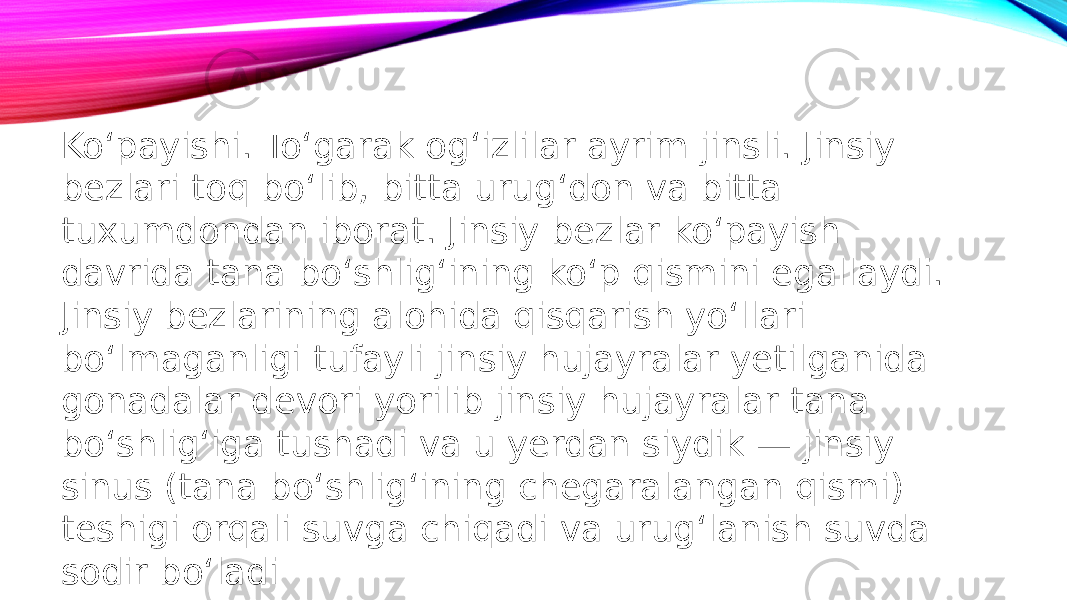 Ko‘payishi. To‘garak og‘izlilar ayrim jinsli. Jinsiy bezlari toq bo‘lib, bitta urug‘don va bitta tuxumdondan iborat. Jinsiy bezlar ko‘payish davrida tana bo‘shlig‘ining ko‘p qismini egallaydi. Jinsiy bezlarining alohida qisqarish yo‘llari bo‘lmaganligi tufayli jinsiy hujayralar yetilganida gonadalar devori yorilib jinsiy hujayralar tana bo‘shlig‘iga tushadi va u yerdan siydik — jinsiy sinus (tana bo‘shlig‘ining chegaralangan qismi) teshigi orqali suvga chiqadi va urug‘lanish suvda sodir bo‘ladi 