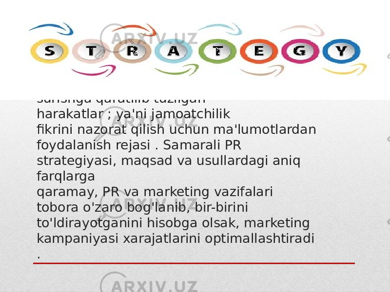 PR strategiyasi - maqsadli auditoriya  bilan ishlash orqali bozorda loyiha/mahsulot/kompaniyani ilgari surishga qaratilib tuzilgan harakatlar ; ya&#39;ni jamoatchilik fikrini nazorat qilish uchun ma&#39;lumotlardan foydalanish rejasi . Samarali PR strategiyasi, maqsad va usullardagi aniq farqlarga qaramay, PR va marketing vazifalari tobora o&#39;zaro bog&#39;lanib, bir-birini to&#39;ldirayotganini hisobga olsak, marketing kampaniyasi xarajatlarini optimallashtiradi . 