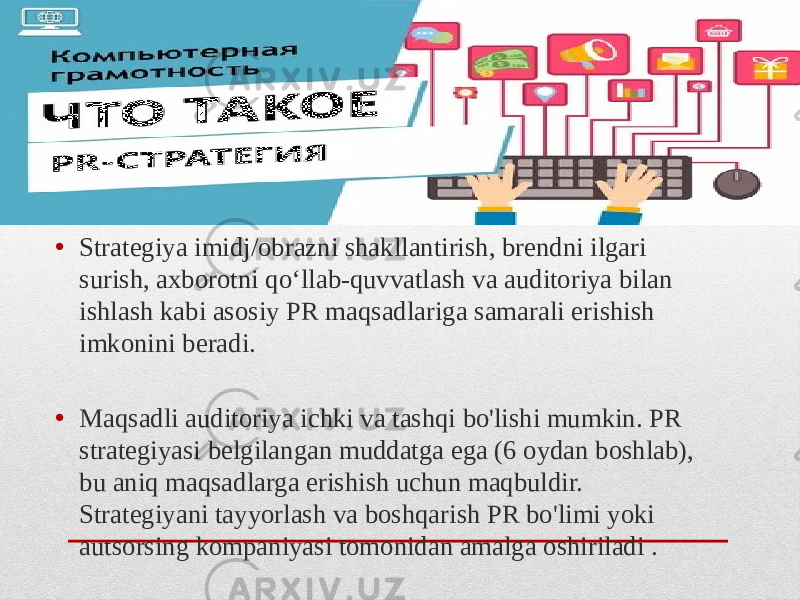 • Strategiya imidj/obrazni shakllantirish, brendni ilgari surish, axborotni qo‘llab-quvvatlash va auditoriya bilan ishlash kabi asosiy PR maqsadlariga samarali erishish imkonini beradi. • Maqsadli auditoriya ichki va tashqi bo&#39;lishi mumkin. PR strategiyasi belgilangan muddatga ega (6 oydan boshlab), bu aniq maqsadlarga erishish uchun maqbuldir. Strategiyani tayyorlash va boshqarish PR bo&#39;limi yoki autsorsing kompaniyasi tomonidan amalga oshiriladi . 