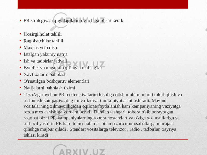 • PR strategiyasi quyidagilarni o&#39;z ichiga olishi kerak • Hozirgi holat tahlili • Raqobatchilar tahlili • Maxsus yo&#39;nalish • Istalgan yakuniy natija • Ish va tadbirlar jadvali • Byudjet va unga jalb qilingan mablag&#39;lar • Xavf-xatarni baholash • O&#39;rnatilgan boshqaruv elementlari • Natijalarni baholash tizimi • Tez o&#39;zgaruvchan PR tendentsiyalarini hisobga olish muhim, ularni tahlil qilish va tushunish kampaniyaning muvaffaqiyati imkoniyatlarini oshiradi. Mavjud vositalarning xilma-xilligidan oqilona foydalanish ham kampaniyaning vaziyatga tezda moslashishiga yordam beradi. Bundan tashqari, tobora o&#39;sib borayotgan raqobat bizni PR-kampaniyalarning tobora nostandart va o&#39;ziga xos usullariga va turli xil yashirin PR kabi tomoshabinlar bilan o&#39;zaro munosabatlarga murojaat qilishga majbur qiladi . Standart vositalarga televizor , radio , tadbirlar, xayriya ishlari kiradi . 