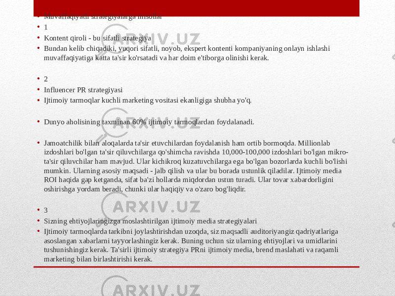 • Muvaffaqiyatli strategiyalarga misollar • 1 • Kontent qiroli - bu sifatli strategiya • Bundan kelib chiqadiki, yuqori sifatli, noyob, ekspert kontenti kompaniyaning onlayn ishlashi muvaffaqiyatiga katta ta&#39;sir ko&#39;rsatadi va har doim e&#39;tiborga olinishi kerak. • 2 • Influencer PR strategiyasi • Ijtimoiy tarmoqlar kuchli marketing vositasi ekanligiga shubha yo&#39;q. • Dunyo aholisining taxminan 60% ijtimoiy tarmoqlardan foydalanadi. • Jamoatchilik bilan aloqalarda ta&#39;sir etuvchilardan foydalanish ham ortib bormoqda. Millionlab izdoshlari bo&#39;lgan ta&#39;sir qiluvchilarga qo&#39;shimcha ravishda 10,000-100,000 izdoshlari bo&#39;lgan mikro- ta&#39;sir qiluvchilar ham mavjud. Ular kichikroq kuzatuvchilarga ega bo&#39;lgan bozorlarda kuchli bo&#39;lishi mumkin. Ularning asosiy maqsadi - jalb qilish va ular bu borada ustunlik qiladilar. Ijtimoiy media ROI haqida gap ketganda, sifat ba&#39;zi hollarda miqdordan ustun turadi. Ular tovar xabardorligini oshirishga yordam beradi, chunki ular haqiqiy va o&#39;zaro bog&#39;liqdir. • 3 • Sizning ehtiyojlaringizga moslashtirilgan ijtimoiy media strategiyalari • Ijtimoiy tarmoqlarda tarkibni joylashtirishdan uzoqda, siz maqsadli auditoriyangiz qadriyatlariga asoslangan xabarlarni tayyorlashingiz kerak. Buning uchun siz ularning ehtiyojlari va umidlarini tushunishingiz kerak. Ta&#39;sirli ijtimoiy strategiya PRni ijtimoiy media, brend maslahati va raqamli marketing bilan birlashtirishi kerak. 