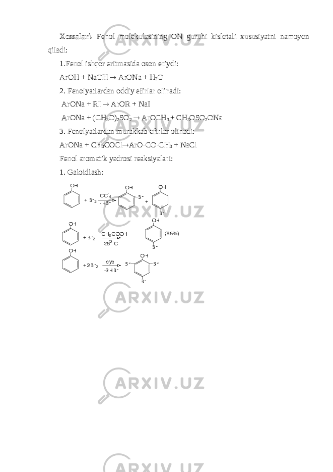 Xossalari. Fenol molekulasining ON guruhi kislotali xususiyatni namoyon qiladi: 1.Fenol ishqor eritmasida oson eriydi: ArOH + NaOH  ArONa + H 2 O 2. Fenolyatlardan oddiy efirlar olinadi: ArONa + RI  ArOR + NaI ArONa + (CH 3 O) 2 SO 2  ArOCH 3 + CH 3 OSO 2 ONa 3. Fenolyatlardan murakkab efirlar olinadi: ArONa + CH 3 COCl  ArO-CO-CH 3 + NaCl Fenol aromatik yadrosi reaksiyalari: 1. Galoidlash:(85%) + OH Br Br OH Br Br OH Br OH Br -3HBr cув o 25 C CH3COOH -HBr CCl4 + 3Br2 OH + Br2 OH + Br2 OH 