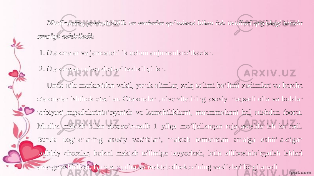 Mudiraning jamoatchilik va mahalla qo’mitasi bilan ish usullari quyidagi tarzda amalga oshiriladi: 1. Ota-onalar va jamoatchilik uchun anjumanlaro’tkazish. 2. Ota-onalar universitetlari tashkil qilish. Unda oila markazidan vakil, yetuk olimlar, xalq ta&#39;limi bo’limi xodimlari va barcha ota-onalar ishtirok etadilar. Ota-onalar universitetining asosiy maqsadi oila va bolalar tarbiyasi masalalarinio’rganish va kamchiliklarni, muammolarni hal etishdan iborat. Mudira maktab bilan aloqao’r-natib 1 yilga mo’ljallangan rcja asosida ish ko’radi. Bunda bog’-chaning asosiy vazifalari, maktab tomonidan amalga oshirila-digan tadbiriy choralar, bolani maktab ta&#39;limiga tayyorlash, lotin alifbosinio’rgatish ishlari amalga oshiriladi. Bunda mudira va maktab direktorining vazifalari belgilanadi 