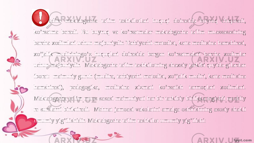 Mudira maktabgacha ta&#39;lim tashkilotlari huquqi doirasida buyruq chiqaradi, ko’rsatma beradi. Bu buyruq va ko’rsatmalar maktabgacha ta&#39;lim muassasasining barcha xodimlari uchun majburiydir. Tarbiyachi-metodist, katta meditsina hamshirasi, xo’jalik mudiriningo’z huquqlari doirasida bergan ko’rsatmalari barcha xodimlar uchun majburiydir. Maktabgacha ta&#39;lim tashkilotning shaxsiy tarkibi quyida-gilardan iborat: ma&#39;muriy guruh (mudira, tarbiyachi-metodist, xo’jalik mudiri, katta meditsina hamshirasi), pedagogika, meditsina xizmati ko’rsatish tarmoqlari xodimlari. Maktabgacha ta&#39;lim muas-sasasi ma&#39;muriyati har bir tarkibiy birlikka tegishli moddiy re-surslarni biriktiradi. Mehnat jamoasi vakolatini amalga oshirishning asosiy shakli umumiy yig’ilishidir. Maktabgacha ta&#39;lim tashkilot umumiy yig’ilishi: 