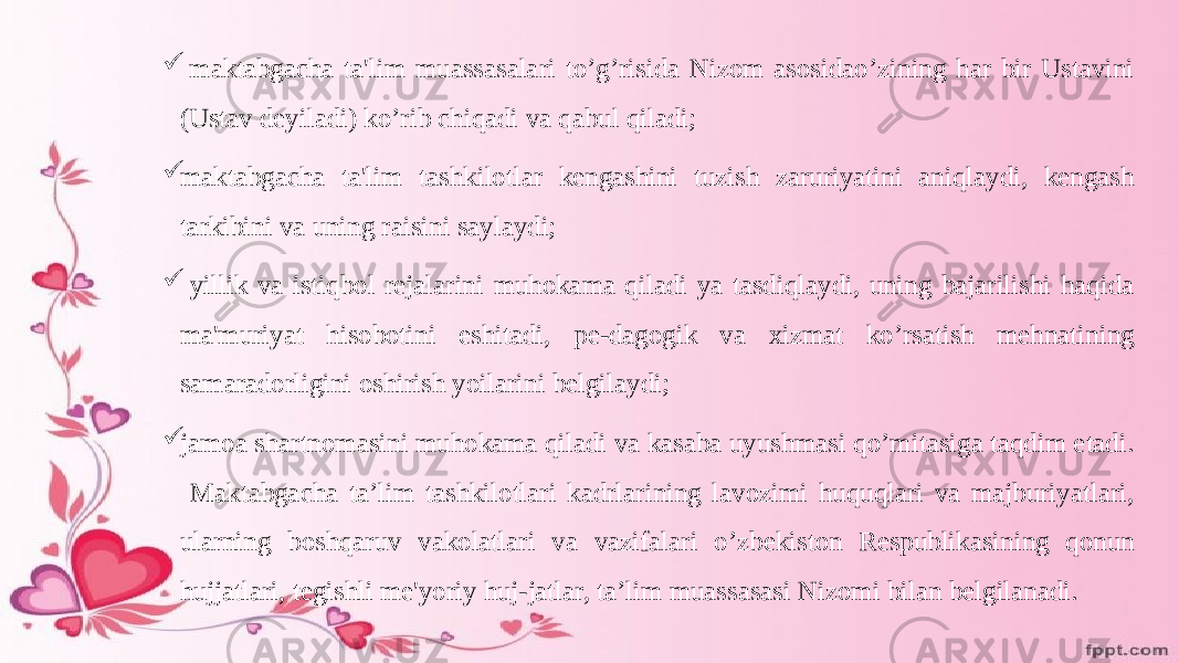  maktabgacha ta&#39;lim muassasalari to’g’risida Nizom asosidao’zining har bir Ustavini (Ustav deyiladi) ko’rib chiqadi va qabul qiladi;  maktabgacha ta&#39;lim tashkilotlar kengashini tuzish zaruriyatini aniqlaydi, kengash tarkibini va uning raisini saylaydi;  yillik va istiqbol rejalarini muhokama qiladi ya tasdiqlaydi, uning bajarilishi haqida ma&#39;muriyat hisobotini eshitadi, pe-dagogik va xizmat ko’rsatish mehnatining samaradorligini oshirish yoilarini belgilaydi;  jamoa shartnomasini muhokama qiladi va kasaba uyushmasi qo’mitasiga taqdim etadi. Maktabgacha ta’lim tashkilotlari kadrlarining lavozimi huquqlari va majburiyatlari, ularning boshqaruv vakolatlari va vazifalari o’zbekiston Respublikasining qonun hujjatlari, tegishli me&#39;yoriy huj-jatlar, ta’lim muassasasi Nizomi bilan belgilanadi. 