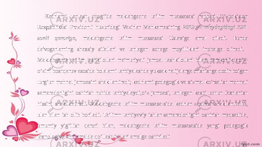 Kadrlarni tanlash chog’ida maktabgacha ta’lim muassasasi rahbari O’zbekiston Respublikasi Prezidenti huzuridagi Vazirlar Mahkamasining 2019-yil maydagidagi 391- sonli qaroriga, maktabgacha ta&#39;lim muassasasi Ustaviga amal qiladi. Bunda da&#39;vogarlarning shaxsiy sifatlari va tanlagan sohaga moyilliklari inobatga olinadi. Maktabgacha ta’lim tashkilotlari ma&#39;muriyati jamoat tashkilotlari bilan hamkorlikdao’z- o’zini boshqaruv asosida bolalarni tarbiyalashda yuksak natijalarga erishishga qodir boigan turg’un mehnat jamoasini shakllantiradi; kadrlarni pedagogik va xizmat ko’rsatish mehnati samaradorligini oshirish ruhida tarbiyalaydi,o’z jamoasi, tanlagan kasbi uchun faxrlanish hissini shakllantiradi. Maktabgacha ta’lim muassasa-sida kadrlar zaxirasi shakllantirilib, ular bilan ish olib boriladi. Ta’limn tarbiyaviy ishlar samaradorligini oshirish maqsadida, umumiy yig’ilish qarori bilan, maktabgacha ta’lim muassasasida yangi pedagogik texnologiyalarni amalda qo’llash ishlari amalga oshiriladi 