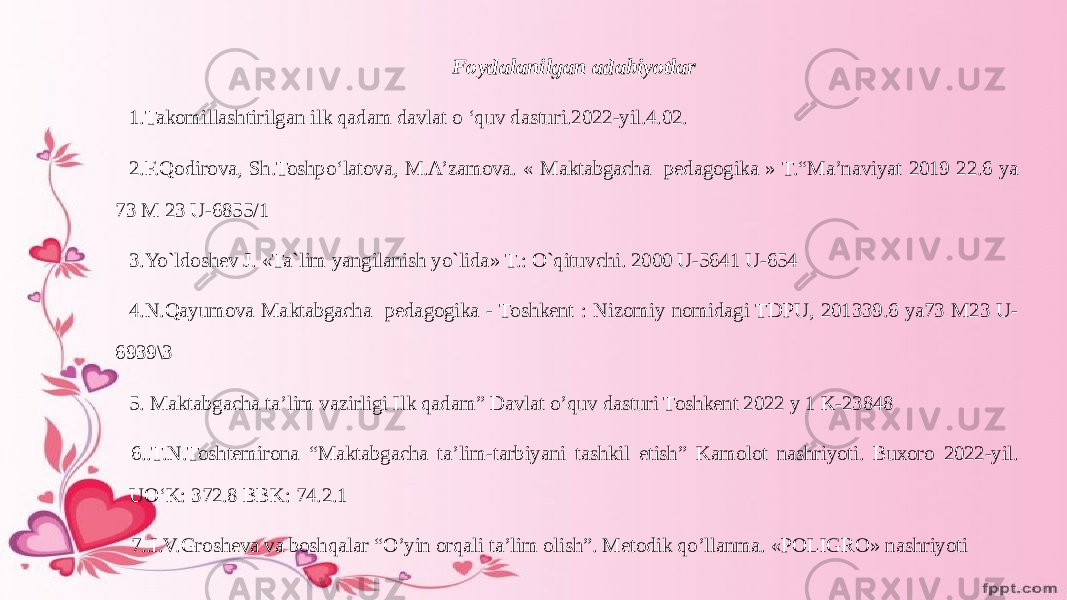 Foydalanilgan adabiyotlar 1.Takomillashtirilgan ilk qadam davlat o ‘quv dasturi.2022-yil.4.02. 2.F.Qodirova, Sh.Toshpo‘latova, M.A’zamova. « Maktabgacha pedagogika » T.“Ma’naviyat 2019 22.6 ya 73 M 23 U-6855/1 3.Yo`ldoshev J. «Ta`lim yangilanish yo`lida» T.: O`qituvchi. 2000 U-5641 U-654 4.N.Qayumova Maktabgacha pedagogika - Toshkent : Nizomiy nomidagi TDPU, 201339.6 ya73 M23 U- 6939\3 5. Maktabgacha ta’lim vazirligi Ilk qadam” Davlat o’quv dasturi Toshkent 2022 y 1 K-23848 6..Т.N.Toshtemirona “Maktabgacha ta’lim-tarbiyani tashkil etish” Kamolot nashriyoti. Buxoro 2022-yil. UO‘K: 372.8 BBK: 74.2.1 7..I.V.Grosheva va boshqalar “Oʼyin orqali taʼlim olish”. Metodik qoʼllanma. «POLIGRO» nashriyoti 