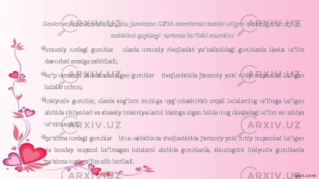 Davlat va nodavlatshaklida, shu jumladan DXSh shartlarida tashkil etilgan maktabgacha ta’lim tashkiloti quyidagi turlarda boʻlishi mumkin:  umumiy turdagi guruhlar – ularda umumiy rivojlanish yoʻnalishidagi guruhlarda davlat ta’lim dasturlari amalga oshiriladi;  koʻp tarmoqli iхtisoslashtirilgan guruhlar – rivojlanishida jismoniy yoki ruhiy nuqsonlari boʻlgan bolalar uchun;  inklyuziv guruhlar, ularda sogʻlom muhitga uygʻunlashtirish orqali bolalarning ta’limga boʻlgan alohida ehtiyotlari va shaхsiy imkoniyatlarini hisobga olgan holda teng darajadagi ta’lim va tarbiya ta’minlanadi;  qoʻshma turdagi guruhlar – bitta tashkilotda rivojlanishida jismoniy yoki ruhiy nuqsonlari boʻlgan va bunday nuqsoni boʻlmagan bolalarni alohida guruhlarda, shuningdek inklyuziv guruhlarda qoʻshma turda ta’lim olib boriladi. 