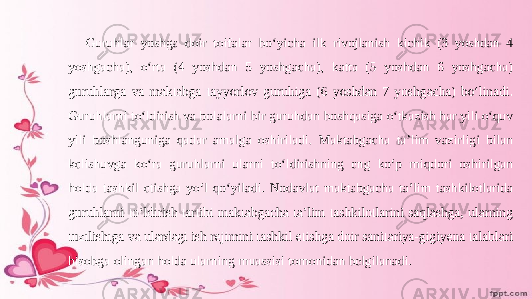 Guruhlar yoshga doir toifalar boʻyicha ilk rivojlanish kichik (3 yoshdan 4 yoshgacha), oʻrta (4 yoshdan 5 yoshgacha), katta (5 yoshdan 6 yoshgacha) guruhlarga va maktabga tayyorlov guruhiga (6 yoshdan 7 yoshgacha) boʻlinadi. Guruhlarni toʻldirish va bolalarni bir guruhdan boshqasiga oʻtkazish har yili oʻquv yili boshlanguniga qadar amalga oshiriladi. Maktabgacha ta’lim vazirligi bilan kelishuvga koʻra guruhlarni ularni toʻldirishning eng koʻp miqdori oshirilgan holda tashkil etishga yoʻl qoʻyiladi. Nodavlat maktabgacha ta’lim tashkilotlarida guruhlarni toʻldirish tartibi maktabgacha ta’lim tashkilotlarini saqlashga, ularning tuzilishiga va ulardagi ish rejimini tashkil etishga doir sanitariya-gigiyena talablari hisobga olingan holda ularning muassisi tomonidan belgilanadi. 