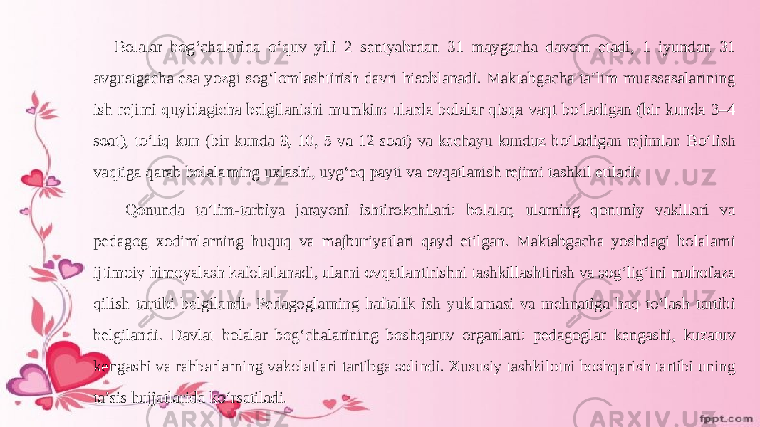 Bolalar bogʻchalarida oʻquv yili 2 sentyabrdan 31 maygacha davom etadi, 1 iyundan 31 avgustgacha esa yozgi sogʻlomlashtirish davri hisoblanadi. Maktabgacha ta’lim muassasalarining ish rejimi quyidagicha belgilanishi mumkin: ularda bolalar qisqa vaqt boʻladigan (bir kunda 3–4 soat), toʻliq kun (bir kunda 9, 10, 5 va 12 soat) va kechayu kunduz boʻladigan rejimlar. Boʻlish vaqtiga qarab bolalarning uхlashi, uygʻoq payti va ovqatlanish rejimi tashkil etiladi. Qonunda ta’lim-tarbiya jarayoni ishtirokchilari: bolalar, ularning qonuniy vakillari va pedagog хodimlarning huquq va majburiyatlari qayd etilgan. Maktabgacha yoshdagi bolalarni ijtimoiy himoyalash kafolatlanadi, ularni ovqatlantirishni tashkillashtirish va sogʻligʻini muhofaza qilish tartibi belgilandi. Pedagoglarning haftalik ish yuklamasi va mehnatiga haq toʻlash tartibi belgilandi. Davlat bolalar bogʻchalarining boshqaruv organlari: pedagoglar kengashi, kuzatuv kengashi va rahbarlarning vakolatlari tartibga solindi. Xususiy tashkilotni boshqarish tartibi uning ta’sis hujjatlarida koʻrsatiladi. 