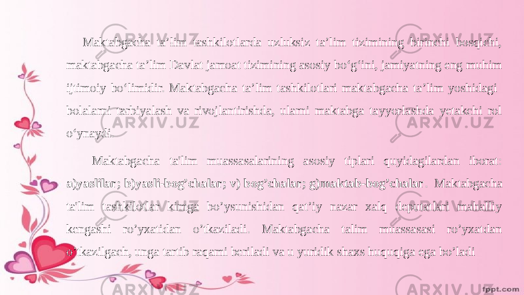 Maktabgacha ta’lim tashkilotlarda uzluksiz ta’lim tizimining birinchi bosqichi, maktabgacha ta’lim Davlat jamoat tizimining asosiy bo‘g‘ini, jamiyatning eng muhim ijtimoiy bo‘limidir. Maktabgacha ta’lim tashkilotlari maktabgacha ta’lim yoshidagi bolalarni tarbiyalash va rivojlantirishda, ularni maktabga tayyorlashda yetakchi rol o‘ynaydi. Maktabgacha ta&#39;lim muassasalarining asosiy tiplari quyidagilardan iborat: a)yaslilar; b)yasli-bog’chalar; v) bog’chalar; g)maktab-bog’chalar . Maktabgacha ta&#39;lim tashkilotlar kimga bo’ysunishidan qat’iy nazar xalq deputatlari mahalliy kengashi ro’yxatidan o’tkaziladi. Maktabgacha talim muassasasi ro’yxatdan o’tkazilgach, unga tartib raqami beriladi va u yuridik shaxs huquqiga ega bo’ladi 