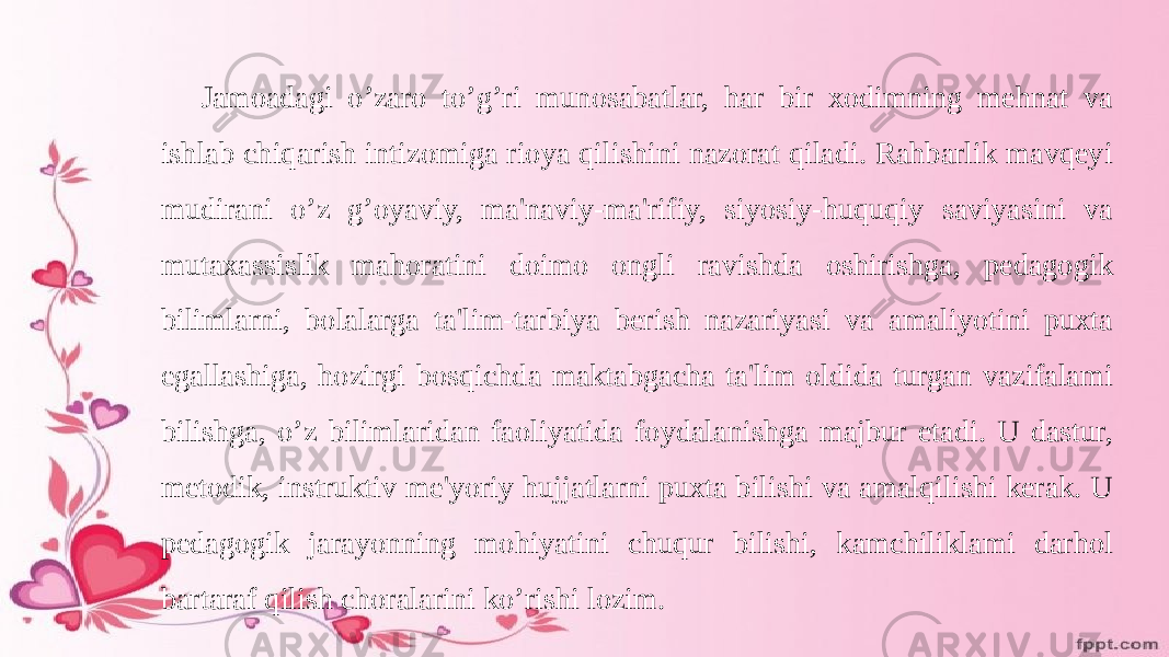 Jamoadagi o’zaro to’g’ri munosabatlar, har bir xodimning mehnat va ishlab chiqarish intizomiga rioya qilishini nazorat qiladi. Rahbarlik mavqeyi mudirani o’z g’oyaviy, ma&#39;naviy-ma&#39;rifiy, siyosiy-huquqiy saviyasini va mutaxassislik mahoratini doimo ongli ravishda oshirishga, pedagogik bilimlarni, bolalarga ta&#39;lim-tarbiya berish nazariyasi va amaliyotini puxta egallashiga, hozirgi bosqichda maktabgacha ta&#39;lim oldida turgan vazifalami bilishga, o’z bilimlaridan faoliyatida foydalanishga majbur etadi. U dastur, metodik, instruktiv me&#39;yoriy hujjatlarni puxta bilishi va amalqilishi kerak. U pedagogik jarayonning mohiyatini chuqur bilishi, kamchiliklami darhol bartaraf qilish choralarini ko’rishi lozim. 