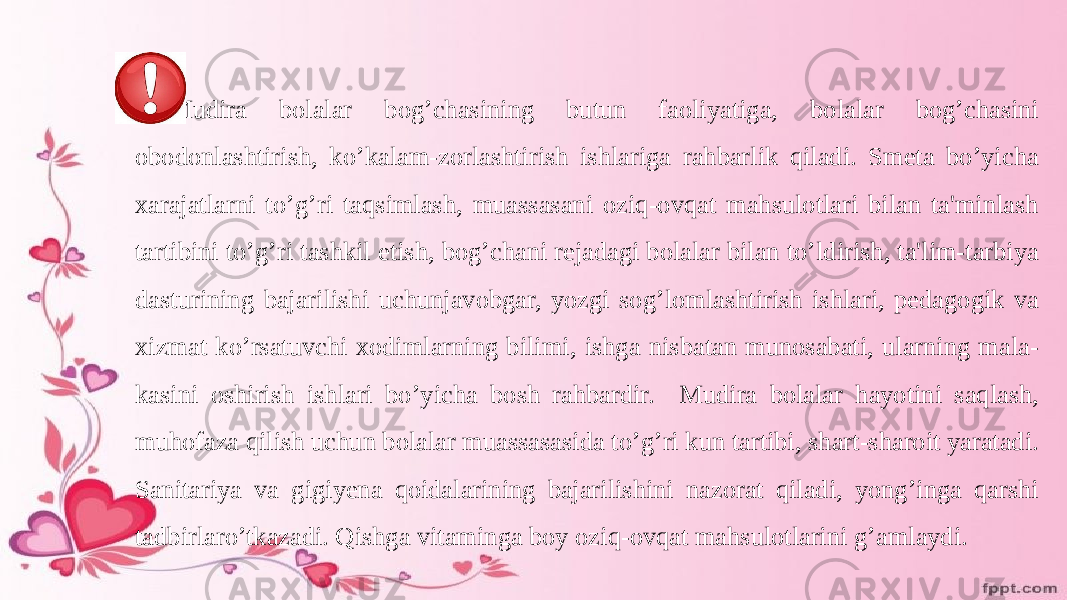 Mudira bolalar bog’chasining butun faoliyatiga, bolalar bog’chasini obodonlashtirish, ko’kalam-zorlashtirish ishlariga rahbarlik qiladi. Smeta bo’yicha xarajatlarni to’g’ri taqsimlash, muassasani oziq-ovqat mahsulotlari bilan ta&#39;minlash tartibini to’g’ri tashkil etish, bog’chani rejadagi bolalar bilan to’ldirish, ta&#39;lim-tarbiya dasturining bajarilishi uchunjavobgar, yozgi sog’lomlashtirish ishlari, pedagogik va xizmat ko’rsatuvchi xodimlarning bilimi, ishga nisbatan munosabati, ularning mala- kasini oshirish ishlari bo’yicha bosh rahbardir. Mudira bolalar hayotini saqlash, muhofaza qilish uchun bolalar muassasasida to’g’ri kun tartibi, shart-sharoit yaratadi. Sanitariya va gigiyena qoidalarining bajarilishini nazorat qiladi, yong’inga qarshi tadbirlaro’tkazadi. Qishga vitaminga boy oziq-ovqat mahsulotlarini g’amlaydi. 