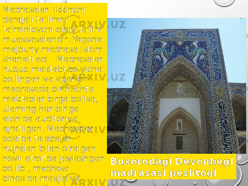 Madrasalar ikkinchi darajali taʼlimni taʼminlovchi diniy taʼlim muassasalaridir. Yagona majburiy madrasa Islom shariati edi . Madrasalar huquq maktabi bo&#39;yicha bo&#39;lingan va agar bir madrasada bir nechta maktablar birga bo&#39;lsa, ularning har biriga alohida auditoriya ajratilgan. Madrasalar odatda talabalar hujralari bilan o&#39;ralgan hovli atrofida joylashgan bo&#39;lib , madrasa binosida masjid va kamida bitta ma&#39;ruza zali bo&#39;lishi kerak. Buxorodagi Devonbegi madrasasi peshtoqi 