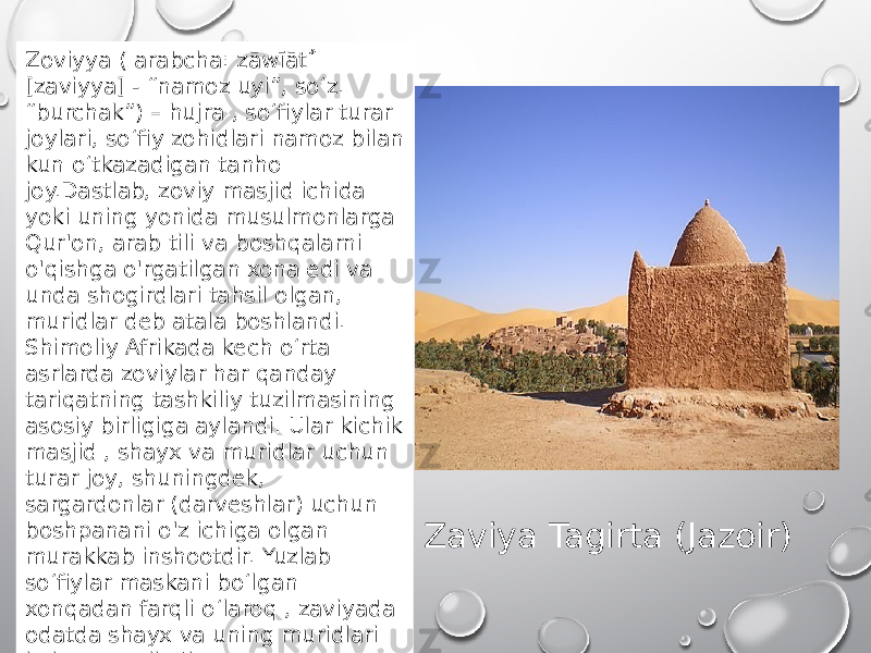 Zaviya Tagirta (Jazoir)Zoviyya ( arabcha: zāwīāẗ ٌ [zaviyya] - “namoz uyi”, soʻz. “burchak”) – hujra , soʻfiylar turar joylari, soʻfiy zohidlari namoz bilan kun oʻtkazadigan tanho joy.Dastlab, zoviy masjid ichida yoki uning yonida musulmonlarga Qur&#39;on, arab tili va boshqalarni o&#39;qishga o&#39;rgatilgan xona edi va unda shogirdlari tahsil olgan, muridlar deb atala boshlandi. Shimoliy Afrikada kech oʻrta asrlarda zoviylar har qanday tariqatning tashkiliy tuzilmasining asosiy birligiga aylandi. Ular kichik masjid , shayx va muridlar uchun turar joy, shuningdek, sargardonlar (darveshlar) uchun boshpanani o&#39;z ichiga olgan murakkab inshootdir. Yuzlab so‘fiylar maskani bo‘lgan xonqadan farqli o‘laroq , zaviyada odatda shayx va uning muridlari istiqomat qiladi 