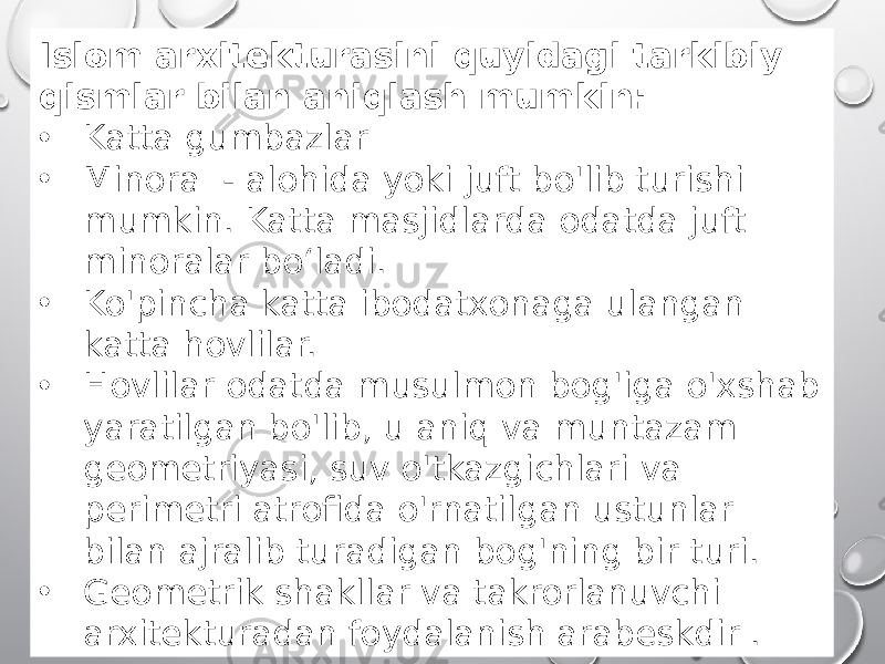 Islom arxitekturasini quyidagi tarkibiy qismlar bilan aniqlash mumkin: • Katta gumbazlar • Minora - alohida yoki juft bo&#39;lib turishi mumkin. Katta masjidlarda odatda juft minoralar bo‘ladi. • Ko&#39;pincha katta ibodatxonaga ulangan katta hovlilar. • Hovlilar odatda musulmon bog&#39;iga o&#39;xshab yaratilgan bo&#39;lib, u aniq va muntazam geometriyasi, suv o&#39;tkazgichlari va perimetri atrofida o&#39;rnatilgan ustunlar bilan ajralib turadigan bog&#39;ning bir turi. • Geometrik shakllar va takrorlanuvchi arxitekturadan foydalanish arabeskdir . 