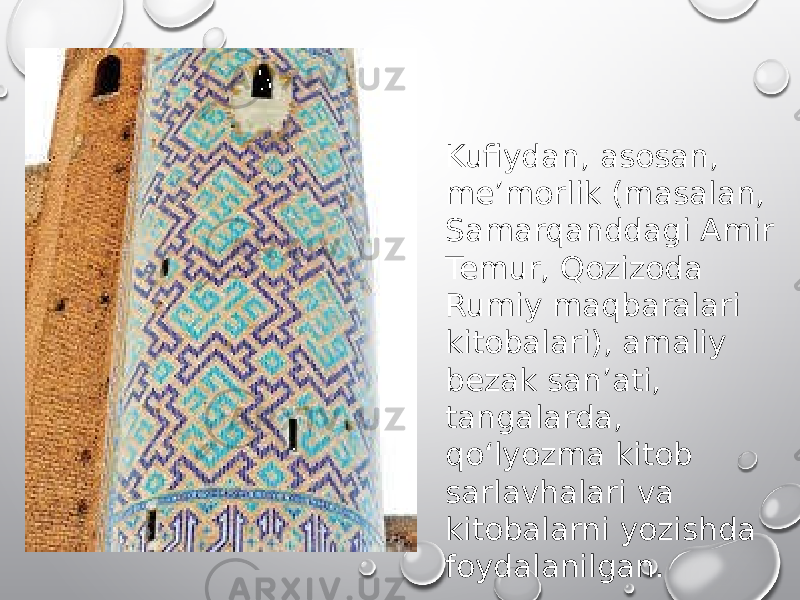 Kufiydan, asosan, meʼmorlik (masalan, Samarqanddagi Amir Temur, Qozizoda Rumiy maqbaralari kitobalari), amaliy bezak sanʼati, tangalarda, qoʻlyozma kitob sarlavhalari va kitobalarni yozishda foydalanilgan. 