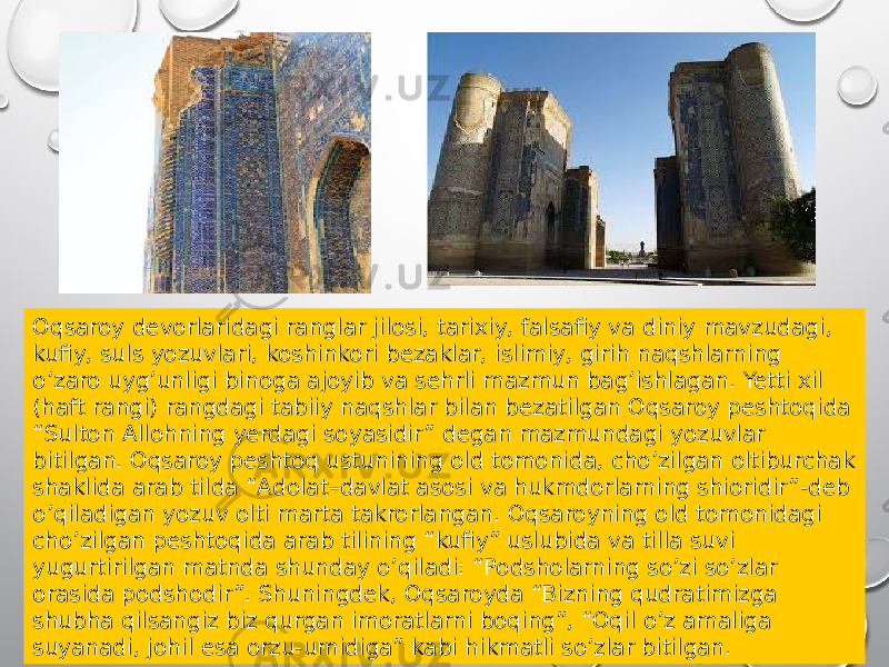 Oqsaroy devorlaridagi ranglar jilosi, tarixiy, falsafiy va diniy mavzudagi, kufiy, suls yozuvlari, koshinkori bezaklar, islimiy, girih naqshlarning oʼzaro uygʼunligi binoga ajoyib va sehrli mazmun bagʼishlagan. Yetti xil (haft rangi) rangdagi tabiiy naqshlar bilan bezatilgan Oqsaroy peshtoqida “Sulton Аllohning yerdagi soyasidir” degan mazmundagi yozuvlar bitilgan. Oqsaroy peshtoq ustunining old tomonida, choʼzilgan oltiburchak shaklida arab tilda “Аdolat–davlat asosi va hukmdorlarning shioridir”-deb oʼqiladigan yozuv olti marta takrorlangan. Oqsaroyning old tomonidagi choʼzilgan peshtoqida arab tilining “kufiy” uslubida va tilla suvi yugurtirilgan matnda shunday oʼqiladi: “Podsholarning soʼzi soʼzlar orasida podshodir”. Shuningdek, Oqsaroyda “Bizning qudratimizga shubha qilsangiz biz qurgan imoratlarni boqing”, “Oqil oʼz amaliga suyanadi, johil esa orzu-umidiga” kabi hikmatli soʼzlar bitilgan. 