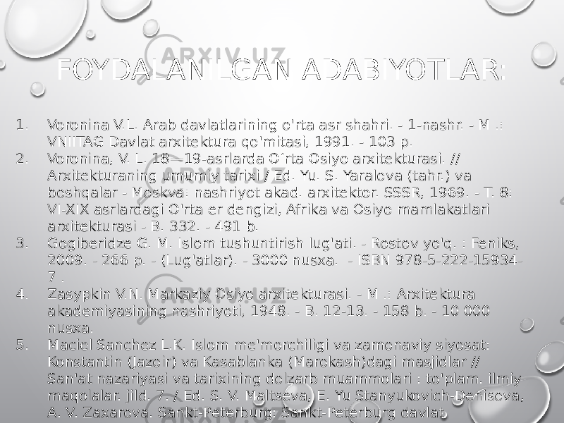 FOYDALANILGAN ADABIYOTLAR: 1. Voronina V.L. Arab davlatlarining o&#39;rta asr shahri. - 1-nashr. - M .: VNIITAG Davlat arxitektura qo&#39;mitasi, 1991. - 103 p. 2. Voronina, V. L. 18—19-asrlarda Oʻrta Osiyo arxitekturasi. // Arxitekturaning umumiy tarixi / Ed. Yu. S. Yaralova (tahr.) va boshqalar - Moskva: nashriyot akad. arxitektor. SSSR, 1969. - T. 8: VI-XIX asrlardagi O&#39;rta er dengizi, Afrika va Osiyo mamlakatlari arxitekturasi - B. 332. - 491 b. 3. Gogiberidze G. M. Islom tushuntirish lug&#39;ati. - Rostov yo&#39;q. : Feniks, 2009. - 266 p. - (Lug&#39;atlar). - 3000 nusxa. - ISBN 978-5-222-15934- 7 . 4. Zasypkin V.N. Markaziy Osiyo arxitekturasi. - M .: Arxitektura akademiyasining nashriyoti, 1948. - B. 12-13. - 158 b. - 10 000 nusxa. 5. Maciel Sanchez L.K. Islom me&#39;morchiligi va zamonaviy siyosat: Konstantin (Jazoir) va Kasablanka (Marokash)dagi masjidlar // San&#39;at nazariyasi va tarixining dolzarb muammolari : to&#39;plam. ilmiy maqolalar. jild. 7. / Ed. S. V. Maltseva, E. Yu Stanyukovich-Denisova, A. V. Zaxarova. Sankt-Peterburg: Sankt-Peterburg davlat universiteti nashriyoti, 2017. 