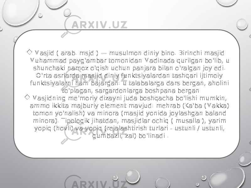  Masjid ( arab. msjd ) — musulmon diniy bino. Birinchi masjid Muhammad payg&#39;ambar tomonidan Madinada qurilgan bo&#39;lib, u shunchaki namoz o&#39;qish uchun panjara bilan o&#39;ralgan joy edi. O&#39;rta asrlarda masjid diniy funktsiyalardan tashqari ijtimoiy funktsiyalarni ham bajargan: u talabalarga dars bergan, aholini to&#39;plagan, sargardonlarga boshpana bergan  Masjidning me&#39;moriy dizayni juda boshqacha bo&#39;lishi mumkin, ammo ikkita majburiy element mavjud: mehrab (Ka&#39;ba (Makka) tomon yo&#39;nalish) va minora (masjid yonida joylashgan baland minora). Tipologik jihatdan, masjidlar ochiq ( musalla ), yarim yopiq (hovli) va yopiq (rejalashtirish turlari - ustunli / ustunli, gumbazli, zal) bo&#39;linadi . 