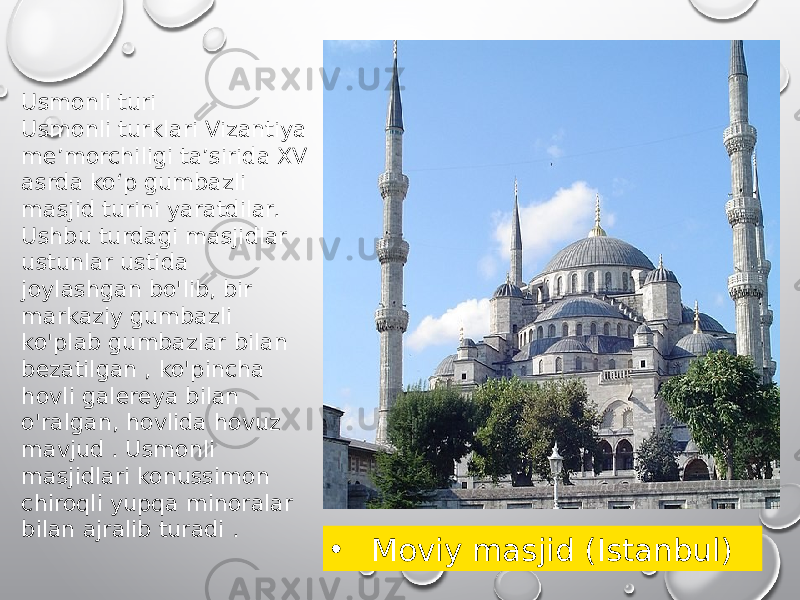 Usmonli turi Usmonli turklari Vizantiya meʼmorchiligi taʼsirida XV asrda koʻp gumbazli masjid turini yaratdilar. Ushbu turdagi masjidlar ustunlar ustida joylashgan bo&#39;lib, bir markaziy gumbazli ko&#39;plab gumbazlar bilan bezatilgan , ko&#39;pincha hovli galereya bilan o&#39;ralgan, hovlida hovuz mavjud . Usmonli masjidlari konussimon chiroqli yupqa minoralar bilan ajralib turadi . • Moviy masjid (Istanbul) 