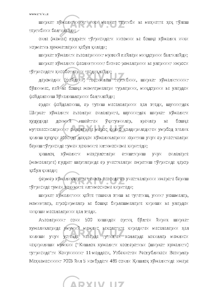 www.arxiv.uz ширкат хўжалигининг ички ме ҳ нат тартиби ва ме ҳ натга ҳ ақ тўлаш тартибини белгилайди; оила (жамоа) пудрати тўғрисидаги низомни ва бошқа хўжалик ички норматив ҳ ужжатларни қабул қилади; ширкат хўжалиги аъзоларининг мулкий пайлари миқдорини белгилайди; ширкат хўжалиги фаолиятининг бизнес-режаларини ва уларнинг ижроси тўғрисидаги ҳ исоботларни тасдиқлайди; даромадни (фойдани) тақсимлаш тартибини, ширкат хўжалигининг бўлинмас, пай ва бошқа жамғармалари турларини, миқдорини ва улардан фойдаланиш йўналишларини белгилайди; ердан фойдаланиш, ер тузиш масалаларини ҳ ал этади, шунингдек Ширкат хўжалиги аъзолари оилаларига, шунингдек ширкат хўжалиги ҳ удудида доимий яшаётган ўқитувчилар, врачлар ва бошқа мутахассисларнинг оилаларига мерос қилиб қолдириладиган умрбод эгалик қилиш ҳ уқуқи асосида де ҳ қон хўжаликларини юритиш учун ер участкалари бериш тўғрисида туман ҳ окимига илтимоснома киритади; қишлоқ хўжалиги ма ҳ сулотлари етиштириш учун оилаларга (жамоаларга) пудрат шартларида ер участкалари ажратиш тўғрисида қарор қабул қилади; фермер хўжаликларига танлов асосида ер участкаларини ижарага бериш тўғрисида туман ҳ окимига илтимоснома киритади; ширкат хўжалигини қайта ташкил этиш ва тугатиш, унинг уюшмалар, жамиятлар, агрофирмалар ва бошқа бирлашмаларга кириши ва улардан чиқиши масалаларини ҳ ал этади. Аъзоларнинг сони 500 кишидан орти қ б ў лган йирик ширкат хужаликларида умумий мажлис ваколатига кирадиган масалаларни ҳ ал килиши учун уставда назарда тутилган холларда вакиллар мажлиси ча қ ирилиши мумкин (&#34;Кишлок хужалиги кооперативи (ширкат хужалиги) тугрисида&#34;ги Конунининг 11-моддаси, Узбекистон Республикаси Вазирлар Ма ҳ камасининг 2003 йил 5 ноябрдаги 486-сонли Қишлоқ хўжалигида ижара 