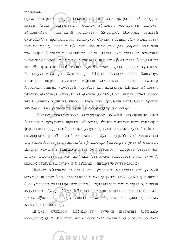 www.arxiv.uz муносабатларини янада ривожлантириш чора-тадбирлари тў ғ рисида ги қ арори билан тасди қ ланган Қ ишло қ хўжалиги кооперативи (ширкат хўжалиги)нинг намунавий уставининг 5 3 -банди). Вакиллар оилавий (жамоавий) пудратчиларнинг ва ширкат хўжалиги бошқа бўлинмаларининг йиғилишларида ширкат хўжалиги аъзолари орасидан умумий йиғилиш томонидан белгиланган муддатга сайланадилар. Вакилларнинг вакиллик нормалари ширкат хўжалиги аъзоларини ширкат хўжалигини бошқаришга энг кўп даражада жалб этишни ҳ исобга олган ҳ олда ширкат хўжалиги бошқаруви томонидан белгиланади. Ширкат хўжалиги раиси, бошқарув аъзолари, ширкат хўжалиги тафтиш комиссияси аъзолари вакиллар йиғилиши ишида мажбурий тартибда қатнашадилар. Ширкат хўжалиги раисини лавозимга тайинлаш ва лавозимдан озод этиш, ширкат хўжалигини қайта ташкил этиш ва унинг фаолиятини тўхтатиш масалалари бўйича қарорлар фақат умумий йиғилиш томонидан қабул қилинади. Ширкат хужалигининг аъзоларининг умумий йи ғ илишида овоз беришнинг хусусияти шундан иборатки, бошка хужалик жамиятларидан фар қ килган ҳ олда ҳ ар бир аъзо , шу жумладан жамоа аъзоси мулкий п айнинг ми қ доридан қатъий назар битта овозга эга б ў лишидир. Умумий мажлис ҳ ар бир молия йили тугаганидан кейин ў тказилади (навбатдаги умумий мажлис) . Ширкат хужалиги бошкарувинин ã ёки раисининг қ арорига биноан ёки ширкат аъзоларининг камида ўнд ан бир кисми ташаббуси билан умумий мажлис ча қ ирилиши мумкин (навбатдан ташкари умумий мажлис). Ширкат хўжалиги аъзолари ёки уларнинг вакилларининг умумий мажлиси ширкат барча аъзоларининг камида учдан икки қисми қатнашган (ёки уларнинг вакиллари қатнашган) тақдирдагина масалаларни ҳ ал этиш ҳ уқуқига эга бўлади. Умумий йиғилиш қатнашчиларининг сони юз кишидан ортиқ бўлса, шунингдек яширин овоз бериладиган ҳ олларда саноқ комиссияси сайланади. Ширкат хўжалиги аъзоларининг умумий йиғилиши (вакиллар йиғилиши) қарорлари очиқ ёки яширин овоз бериш орқали кўпчилик овоз 