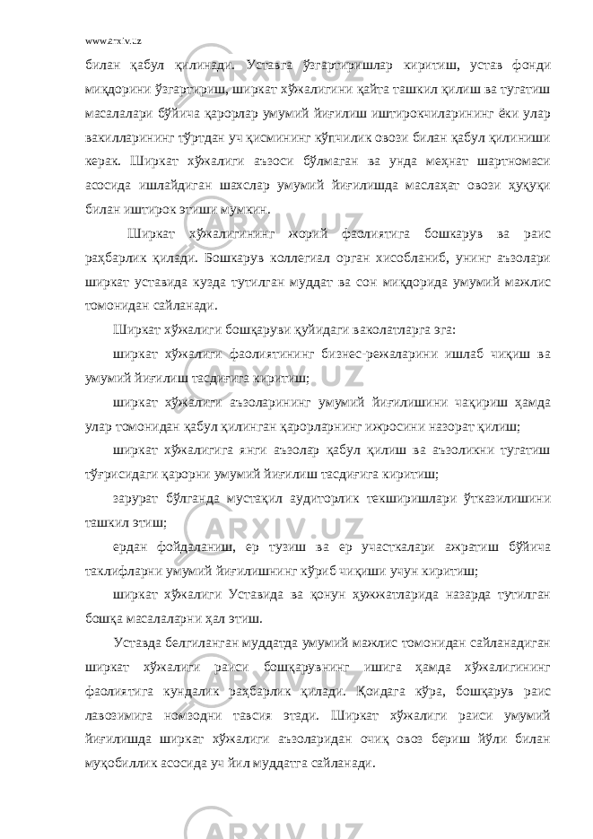 www.arxiv.uz билан қабул қилинади. Уставга ўзгартиришлар киритиш, устав фонди миқдорини ўзгартириш, ширкат хўжалигини қайта ташкил қилиш ва тугатиш масалалари бўйича қарорлар умумий йиғилиш иштирокчиларининг ёки улар вакилларининг тўртдан уч қисмининг кўпчилик овози билан қабул қилиниши керак. Ширкат хўжалиги аъзоси бўлмаган ва унда меҳнат шартномаси асосида ишлайдиган шахслар умумий йиғилишда маслаҳат овози ҳуқуқи билан иш тирок этиши мумкин. Ширкат хўжалигининг жорий фаолиятига бошкарув ва раис раҳбарлик қилади. Бошкарув коллегиал орган хисобланиб, унинг аъзолари ширкат уставида кузда тутилган муддат ва сон миқдорида умумий мажлис томонидан сайланади. Ширкат хўжалиги бошқаруви қуйидаги ваколатларга эга: ширкат хўжалиги фаолиятининг бизнес-режаларини ишлаб чиқиш ва умумий йиғилиш тасдиғига киритиш; ширкат хўжалиги аъзоларининг умумий йиғилишини чақириш ҳамда улар томонидан қабул қилинган қарорларнинг ижросини назорат қилиш; ширкат хўжалигига янги аъзолар қабул қилиш ва аъзоликни тугатиш тўғрисидаги қарорни умумий йиғилиш тасдиғига киритиш; зарурат бўлганда мустақил аудиторлик текширишлари ўтказилишини ташкил этиш; ердан фойдаланиш, ер тузиш ва ер участкалари ажратиш бўйича таклифларни умумий йиғилишнинг кўриб чиқиши учун киритиш; ширкат хўжалиги Уставида ва қонун ҳужжатларида назарда тутилган бошқа масалаларни ҳал этиш. Уставда белгиланган муддатда умумий мажлис томонидан сайланадиган ширкат хўжалиги раиси бошқарувнинг ишига ҳамда хўжалигининг фаолиятига кундалик ра ҳ барлик қилади. Қоидага кўра, бошқарув раис лавозимига номзодни тавсия этади. Ширкат хўжалиги раиси умумий йиғилишда ширкат хўжалиги аъзоларидан очиқ овоз бериш йўли билан муқобиллик асосида уч йил муддатга сайланади. 