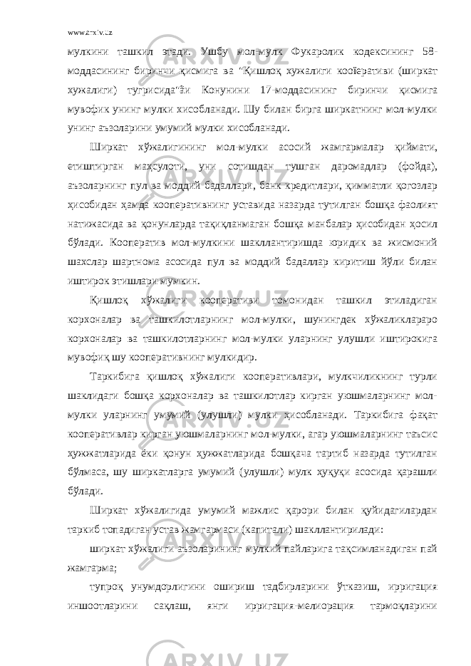 www.arxiv.uz мулкини ташкил этади. Ушбу мол-мулк Фукаролик кодексининг 58- моддасининг биринчи қисмига ва &#34;Қишлоқ хужалиги кооïеративи (ширкат хужалиги) тугрисида&#34;ãи Конунини 17-моддасининг биринчи қисмига мувофик унинг мулки хисобланади. Шу билан бирга ширкатнинг мол-мулки унинг аъзоларини умумий мулки хисобланади. Ширкат хўжалигининг мол-мулки асосий жамгармалар қиймати, етиштирган маҳсулоти, уни сотишдан тушган даромадлар (фойда), аъзоларнинг пул ва моддий бадаллари, банк кредитлари, қимматли қогозлар ҳисобидан ҳамда кооперативнинг уставида назарда тутилган бошқа фаолият натижасида ва қонунларда тақиқланмаган бошқа манбалар ҳисобидан ҳосил бўлади. Кооператив мол-мулкини шакллантиришда юридик ва жисмоний шахслар шартнома асосида пул ва моддий бадаллар киритиш йўли билан иштирок этишлари мумкин. Қишлоқ хўжалиги кооперативи томонидан ташкил этиладиган корхоналар ва ташкилотларнинг мол-мулки, шунингдек хўжаликлараро корхоналар ва ташкилотларнинг мол-мулки уларнинг улушли иштирокига мувофиқ шу кооперативнинг мулкидир. Таркибига қишлоқ хўжалиги кооперативлари, мулкчиликнинг турли шаклидаги бошқа корхоналар ва ташкилотлар кирган уюшмаларнинг мол- мулки уларнинг умумий (улушли) мулки ҳисобланади. Таркибига фақат кооперативлар кирган уюшмаларнинг мол-мулки, агар уюшмаларнинг таъсис ҳужжатларида ёки қонун ҳужжатларида бошқача тартиб назарда тутилган бўлмаса, шу ширкатларга умумий (улушли) мулк ҳуқуқи асосида қарашли бўлади. Ширкат хўжалигида умумий мажлис қарори билан қуйидагилардан таркиб топадиган устав жамгармаси (капитали) шакллантирилади: ширкат хўжалиги аъзоларининг мулкий пайларига тақсимланадиган пай жамгарма; тупроқ унумдорлигини ошириш тадбирларини ўтказиш, ирригация иншоотларини сақлаш, янги ирригация-мелиорация тармоқларини 