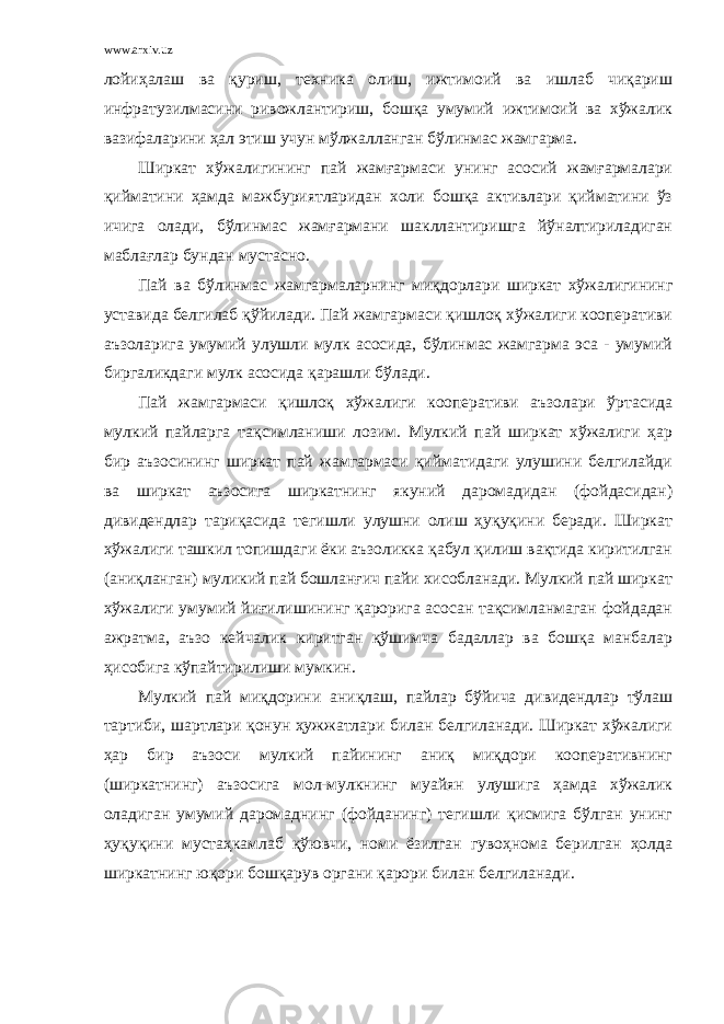 www.arxiv.uz лойиҳалаш ва қуриш, техника олиш, ижтимоий ва ишлаб чиқариш инфратузилмасини ривожлантириш, бошқа умумий ижтимоий ва хўжалик вазифаларини ҳал этиш учун мўлжалланган бўлинмас жамгарма. Ширкат хўжалигининг пай жамғармаси унинг асосий жамғармалари қийматини ҳамда мажбуриятларидан холи бошқа активлари қийматини ўз ичига олади, бўлинмас жамғармани шакллантиришга йўналтириладиган маблағлар бундан мустасно. Пай ва бўлинмас жамгармаларнинг миқдорлари ширкат хўжалигининг уставида белгилаб қўйилади. Пай жамгармаси қишлоқ хўжалиги кооперативи аъзоларига умумий улушли мулк асосида, бўлинмас жамгарма эса - умумий биргаликдаги мулк асосида қарашли бўлади. Пай жамгармаси қишлоқ хўжалиги кооперативи аъзолари ўртасида мулкий пайларга тақсимланиши лозим. Мулкий пай ширкат хўжалиги ҳар бир аъзосининг ширкат пай жамгармаси қийматидаги улушини белгилайди ва ширкат аъзосига ширкатнинг якуний даромадидан (фойдасидан) дивидендлар тариқасида тегишли улушни олиш ҳуқуқини беради. Ширкат хўжалиги ташкил топишдаги ёки аъзоликка қабул қилиш вақтида киритилган (аниқланган) муликий пай бошланғич пайи хисобланади. Мулкий пай ширкат хўжалиги умумий йиғилишининг қарорига асосан тақсимланмаган фойдадан ажратма, аъзо кейчалик киритган қўшимча бадаллар ва бошқа манбалар ҳисобига кўпайтирилиши мумкин. Мулкий пай миқдорини аниқлаш, пайлар бўйича дивидендлар тўлаш тартиби, шартлари қонун ҳужжатлари билан белгиланади. Ширкат хўжалиги ҳар бир аъзоси мулкий пайининг аниқ миқдори кооперативнинг (ширкатнинг) аъзосига мол-мулкнинг муайян улушига ҳамда хўжалик оладиган умумий даромаднинг (фойданинг) тегишли қисмига бўлган унинг ҳуқуқини мустаҳкамлаб қўювчи, номи ёзилган гувоҳнома берилган ҳолда ширкатнинг юқори бошқарув органи қарори билан белгиланади. 