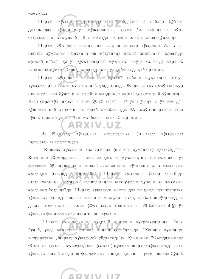 www.arxiv.uz Ширкат хўжалиги даромадининг (фойдасининг) пайлар бўйича дивидендлар тўлаш учун мўлжалланган қисми йил якунларига кўра тақсимланади ва мулкий пайнинг миқдорига мутаносиб равишда тўланади. Ширкат хўжалиги аъзолигидан чиқиш фермер хўжалиги ёки янги ширкат хўжалиги ташкил этиш мақсадида амалга оширилган ҳолларда мулкий пайлар қонун ҳужжатларига мувофиқ натура холатида ажратиб берилиши мумкин, бошқа холларда эса пул қийматида қайтарилади. Ширкат хўжалиги аъзосининг мулкий пайини фуқаролик қонун хужжатларига асосан мерос қилиб қолдирилади. Бунда агар меросхўр мазкур ширкатга аъзо бўлса унинг пайни миқдорига мерос қилиган пай қўшилади. Агар меросхўр ширкатга аъзо бўлиб кирса пай унга ўтади ва ўз номидан қўшимча пай киритиш ихтиёрий хисобланади. Меросхўр ширкатга аъзо бўлиб кирмаса унга пайнинг қиймати ажратиб берилади. 5. Қ ишло қ х ў жалиги кооператив и (ширкат х ў жалиги) фаолиятининг асослари &#34;Қишлоқ хужалиги кооперативи (ширкат хужалиги) тугрисида&#34;ги Конунини 20-моддасининг биринчи қ исмига мувофиқ ширкат хужалиги уз фаолияти й ў налишларини, ишлаб чикаришнинг т ў зилиши ва хажмларини муста қ ил равишда белгилайди. Ширкат хужалиги бозор талабида шартномаларга асосланиб етиштирилган махсулотни турини ва хажмини мустакил белгилайди. Ширкат хужалиги асосан дон ва пахта ети ш тирувчи хўжалик сифатида ишлаб чикарилган махсулотни ет қ азиб бериш тўгрисидаги давлат контрактига а с осан (Фукаролик кодексининг 29-бобнинг 4-§) ўз хўжалик фаолиятини таш қи л этиши мумкин. Ширкат хужалигининг ҳ у қ у қ ий холатини хусусиятларидан бири булиб, унда ме ҳн атни ташкил қ илиш ҳ исобланади . &#34;Кишлок хужалиги кооперативи (ширкат х ў жалиги) тўгрисида&#34;ги Қ онунини 20- моддасининг т ў ртинчи қисмига мувофи қ оила (жамоа) пудрати ширкат х ў жалигида ички х ў жалик ишлаб чи қ ариш фаолиятини ташқил қилишни устун шакли бўлиб 