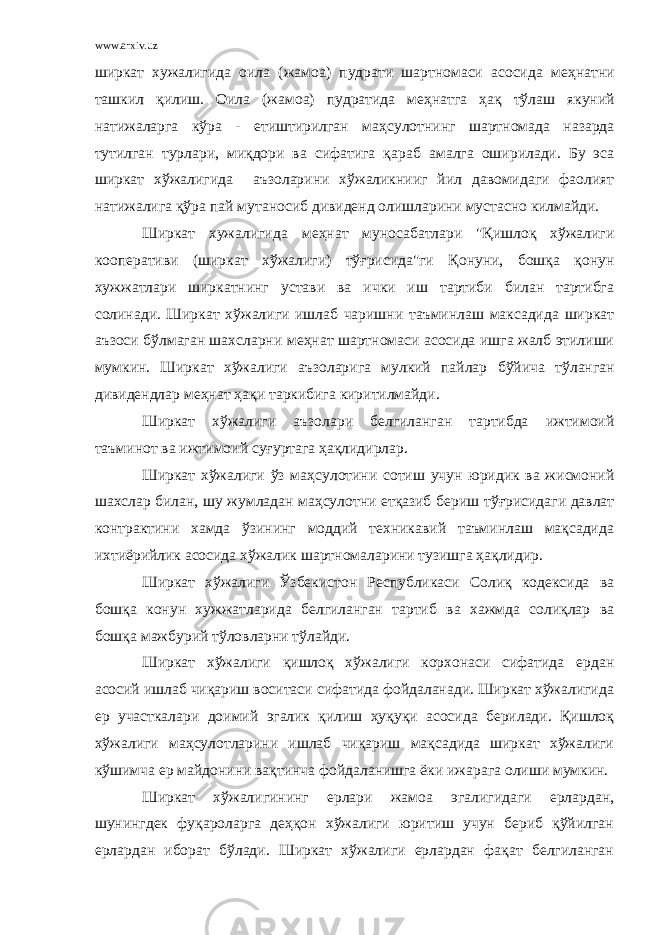 www.arxiv.uz ширкат хужалигида оила (жа м оа) пудрати шартномаси асосида ме ҳ натни ташкил қилиш. Оила (жамоа) пудратида ме ҳн атга ҳ а қ тўлаш якуний натижаларга к ў ра - етиштирилган маҳ сулотнинг шартномада назарда тутилган турлари, миқдори ва сифатига қ араб амалга оширилади. Бу эса ширкат хўжалигида аъз оларини х ў жаликнииг йил давомидаги фаол и ят натижали га қў ра пай мутаносиб дивиденд олишларини мустасно килмайди. Ширкат хужалигида ме ҳ нат муносабатлари &#34;Қишлоқ хўжалиги кооперативи (ширкат х ў жалиги) тўғрисида&#34;ги Қонуни, бошқа қонун хужжатлари ширкатнинг устави ва ички иш тартиби билан тартибга солинади. Ширкат хўжалиги ишлаб чаришни таъминлаш максадида ширкат аъзоси б ў лмаган шахсларни ме ҳ нат шартномаси асосида ишга жалб этилиши мумкин. Ширкат хўжалиги аъзоларига мулкий пайлар бў йича т ў ланган дивидендлар ме ҳ нат ҳ а қ и таркибига киритилмайди. Ширкат хўжалиги аъзолари белгиланган тартибда ижтимоий таъминот ва ижтимоий суғуртага ҳақлидирлар. Ширкат х ў жалиги ўз ма ҳ сулотини сотиш учун юридик ва жисмоний шахслар билан, шу жумладан маҳсулотни етқазиб бериш тўғрисидаги давлат контрактини хамда ўзининг моддий техникавий таъминлаш мақсадида ихтиёрийлик асосида хўжалик шартномаларини тузишга ҳақлидир. Ширкат хўжалиги Ўзбекистон Республикаси Солиқ кодексида ва бошқа конун хужжатларида белгиланган тартиб ва хажмда солиқлар ва бошқа мажбурий тўловларни тўлайди. Ширкат хўжалиги қишлоқ хўжалиги корхонаси сифатида ердан асосий ишлаб чиқариш воситаси сифатида фойдаланади. Ширкат хўжалигида ер участкалари доимий эгалик қилиш ҳуқуқи асосида берилади. Қишлоқ хўжалиги маҳсулотларини ишлаб чиқариш мақсадида ширкат хўжалиги кўшимча ер майдонини вақтинча фойдаланишга ёки ижарага олиши мумкин. Ширкат хўжалигининг ерлари жамоа эгалигидаги ерлардан, шунингдек фуқароларга деҳқон хўжалиги юритиш учун бериб қўйилган ерлардан иборат бўлади. Ширкат хўжалиги ерлардан фақат белгиланган 