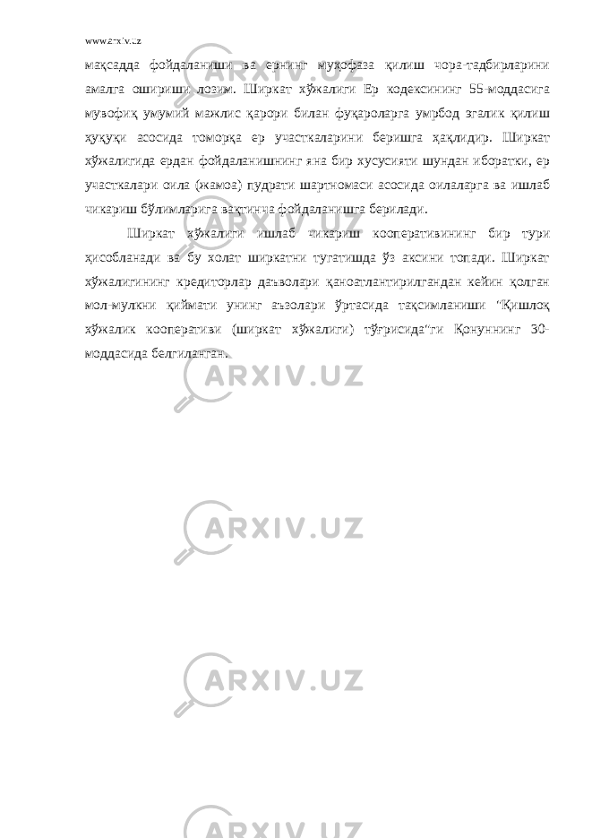 www.arxiv.uz мақсадда фойдаланиши ва ернинг муҳофаза қилиш чора-тадбирларини амалга ошириши лозим. Ширкат хўжалиги Ер кодексининг 55-моддасига мувофиқ умумий мажлис қарори билан фуқароларга умрбод эгалик қилиш ҳуқуқи асосида томорқа ер участкаларини беришга ҳақлидир. Ширкат хўжалигида ердан фойдаланишнинг яна бир хусусияти шундан иборатки, ер участкалари оила (жамоа) пудрати шартномаси асосида оилаларга ва ишлаб чикариш бўлимларига вақтинча фойдаланишга берилади. Ширкат хўжалиги ишлаб чикариш кооперативининг бир тури ҳисобланади ва бу холат ширкатни тугатишда ўз аксини топади. Ширкат хўжалигининг кредиторлар даъволари қаноатлантирилгандан кейин қолган мол-мулкни қиймати унинг аъзолари ўртасида тақсимланиши &#34;Қишлоқ хўжалик кооперативи (ширкат хўжалиги) тўғрисида&#34;ги Қонуннинг 30- моддасида белгиланган. 