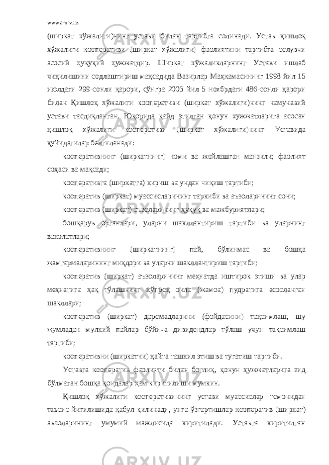 www.arxiv.uz (ширкат хўжалиги) нинг устави билан тартибга солинади. Устав қишлоқ хўжалиги кооперативи (ширкат хўжалиги) фаолиятини тартибга солувчи асосий ҳуқуқий ҳужжатдир. Ширкат хўжаликларнинг Устави ишлаб чиқилишини содлаштириш мақсадида Вазирлар Маҳкамасининг 1998 йил 15 июлдаги 299-сонли қарори, сўнгра 2003 йил 5 ноябрдаги 486-сонли қарори билан Қишлоқ хўжалиги кооперативи (ширкат хўжалиги)нинг намунавий устави тасдиқланган. Юқорида қайд этилган қонун хужжатларига асосан қишлоқ хўжалиги кооперативи (ширкат хўжалиги)нинг Уставида қуйидагилар белгиланади: кооперативнинг (ширкатнинг) номи ва жойлашган манзили; фаолият соҳаси ва мақсади; кооперативга (ширкатга) кириш ва ундан чиқиш тартиби; кооператив (ширкат) муассисларининг таркиби ва аъзоларининг сони; кооператив (ширкат) аъзоларининг ҳуқуқ ва мажбуриятлари; бошқарув органлари, уларни шакллантириш тартиби ва уларнинг ваколатлари; кооперативнинг (ширкатнинг) пай, бўлинмас ва бошқа жамгармаларининг миқдори ва уларни шакллантириш тартиби; кооператив (ширкат) аъзоларининг меҳнатда иштирок этиши ва улар меҳнатига ҳақ тўлашнинг кўпроқ оила (жамоа) пудратига асосланган шакллари; кооператив (ширкат) даромадларини (фойдасини) тақсимлаш, шу жумладан мулкий пайлар бўйича дивидендлар тўлаш учун тақсимлаш тартиби; кооперативни (ширкатни) қайта ташкил этиш ва тугатиш тартиби. Уставга кооператив фаолияти билан боглиқ, қонун ҳужжатларига зид бўлмаган бошқа қоидалар ҳам киритилиши мумкин. Қишлоқ хўжалиги кооперативининг устави муассислар томонидан таъсис йигилишида қабул қилинади, унга ўзгартишлар кооператив (ширкат) аъзоларининг умумий мажлисида киритилади. Уставга киритилган 