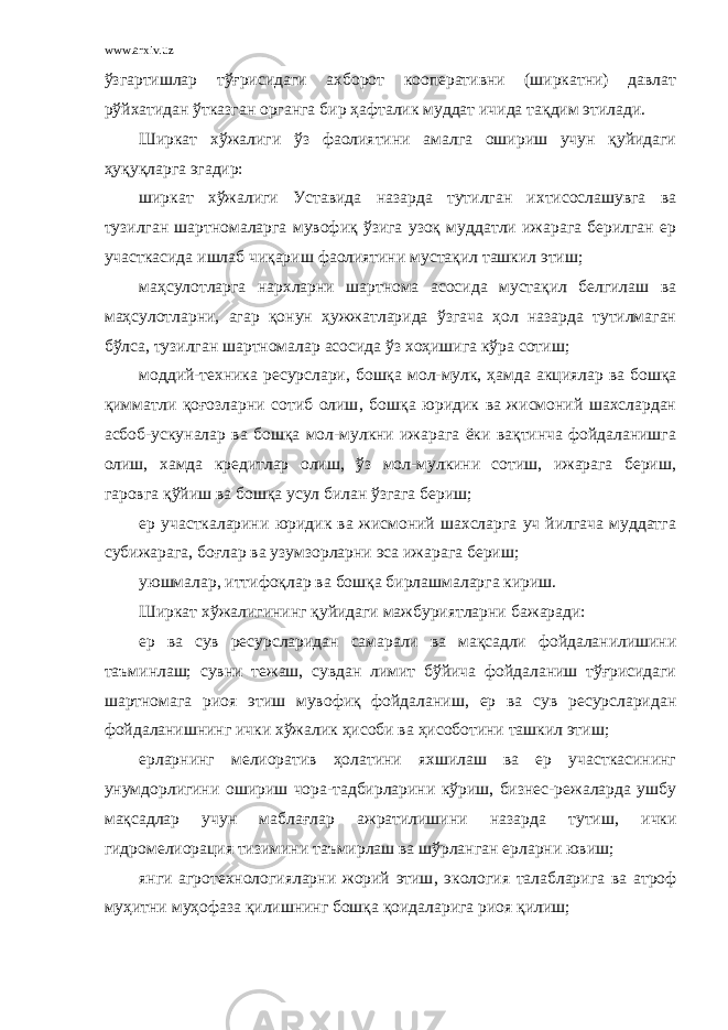 www.arxiv.uz ўзгартишлар тўғрисидаги ахборот кооперативни (ширкатни) давлат рўйхатидан ўтказган органга бир ҳафталик муддат ичида тақдим этилади. Ширкат хўжалиги ўз фаолиятини амалга ошириш учун қуйидаги ҳуқуқларга эгадир: ширкат хўжалиги Уставида назарда тутилган ихтисослашувга ва тузилган шартномаларга мувофиқ ўзига узоқ муддатли ижарага берилган ер участкасида ишлаб чиқариш фаолиятини мустақил ташкил этиш; маҳсулотларга нархларни шартнома асосида мустақил белгилаш ва маҳсулотларни, агар қонун ҳужжатларида ўзгача ҳол назарда тутилмаган бўлса, тузилган шартномалар асосида ўз хоҳишига кўра сотиш; моддий-техника ресурслари , бошқа мол-мулк, ҳамда акциялар ва бошқа қимматли қоғозларни сотиб олиш , бошқа юридик ва жисмоний шахслардан асбоб-ускуналар ва бошқа мол-мулкни ижарага ёки вақтинча фойдаланишга олиш , хамда кредитлар олиш , ўз мол-мулкини сотиш, ижарага бериш, гаровга қўйиш ва бошқа усул билан ўзгага бериш; ер участкаларини юридик ва жисмоний шахсларга уч йилгача муддатга субижарага, боғлар ва узумзорларни эса ижарага бериш; уюшмалар, иттифоқлар ва бошқа бирлашмаларга кириш. Ширкат хўжалигининг қуйидаги мажбуриятларни бажаради : ер ва сув ресурсларидан самарали ва мақсадли фойдаланилишини таъминлаш; сувни тежаш, сувдан лимит бўйича фойдаланиш тўғрисидаги шартномага риоя этиш мувофиқ фойдаланиш , ер ва сув ресурсларидан фойдаланишнинг ички хўжалик ҳисоби ва ҳисоботини ташкил этиш; ерларнинг мелиоратив ҳолатини яхшилаш ва ер участкасининг унумдорлигини ошириш чора-тадбирларини кўриш, бизнес-режаларда ушбу мақсадлар учун маблағлар ажратилишини назарда тутиш , ички гидромелиорация тизимини таъмирлаш ва шўрланган ерларни ювиш; янги агротехнологияларни жорий этиш , экология талабларига ва атроф муҳитни муҳофаза қилишнинг бошқа қоидаларига риоя қилиш; 