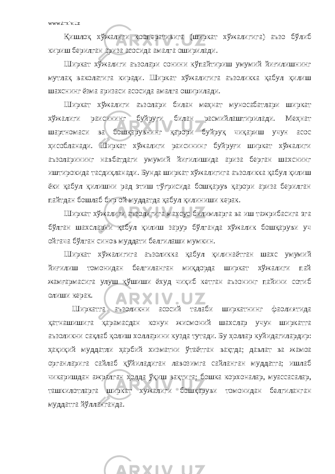 www.arxiv.uz Қишлоқ хўжалиги кооперативига (ширкат хўжалигига) аъзо бўлиб кириш берилган ариза асосида амалга оширилади. Ширкат хўжалиги аъзолари сонини кўпайтириш умумий йиғилишнинг мутлақ ваколатига киради. Ширкат хўжалигига аъзоликка қабул қилиш шахснинг ёзма аризаси асосида амалга оширилади. Ширкат хўжалиги аъзолари билан меҳнат муносабатлари ширкат хўжалиги раисининг буйруғи билан расмийлаштирилади. Меҳнат шартномаси ва бошқарувнинг қарори буйруқ чиқариш учун асос ҳисобланади. Ширкат хўжалиги раисининг буйруғи ширкат хўжалиги аъзоларининг навбатдаги умумий йиғилишида ариза берган шахснинг иштирокида тасдиқланади. Бунда ширкат хўжалигига аъзоликка қабул қилиш ёки қабул қилишни рад этиш тўғрисида бошқарув қарори ариза берилган пайтдан бошлаб бир ой муддатда қабул қилиниши керак. Ширкат хўжалиги аъзолигига махсус билимларга ва иш тажрибасига эга бўлган шахсларни қабул қилиш зарур бўлганда хўжалик бошқаруви уч ойгача бўлган синов муддати белгилаши мумкин. Ширкат хўжалигига аъзоликка қабул қилинаётган шахс умумий йиғилиш томонидан белгиланган миқдорда ширкат хўжалиги пай жамғармасига улуш қўшиши ёхуд чиқиб кетган аъзонинг пайини сотиб олиши керак. Ширкатга аъзоликни асосий талаби ширкатнинг фаолиятида қ атнашишига қ арамасдан конун жисмоний шахслар учун ширкатга аъзоликни са қ лаб қ олиш холларини кузда тутади. Бу ҳ оллар куйидагилардир: ҳ а қ и қи й муддатли ҳ арбий хизматни ў таётган ва қ тда; давлат ва жамоа органларига сайлаб қў йиладиган лавозимга сайланган муддатга; ишлаб чикаришдан ажралган ҳ олда ўқ иш ва қ тига; бошка корхоналар, муассасалар, ташкилотларга ширкат хужалиги бош қ аруви томонидан белгиланган муддатга й ў лланганда. 