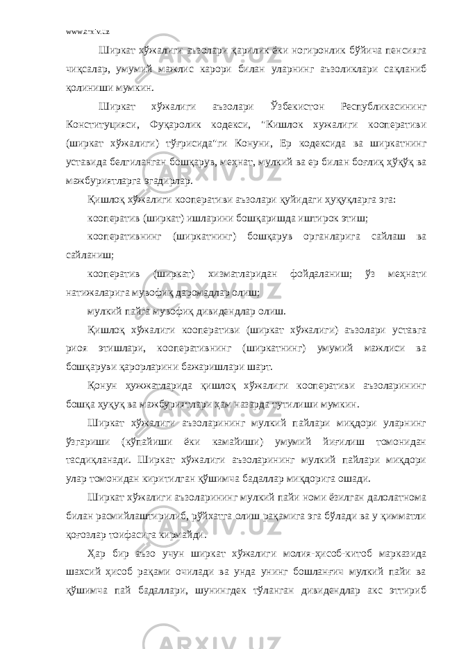 www.arxiv.uz Ширкат хўжалиги аъзолари қ арилик ёки ногиронлик б ў йича пенсияга чи қ салар, умумий мажлис карори билан уларнинг аъзоликлари са қ ланиб қолиниши мумкин. Ширкат хўжалиги аъзолари Ў збекистон Республикасининг Конституцияси, Фу қаролик кодекси, &#34;Кишлок хужалиги кооперативи (ширкат х ў жалиги ) тўғри сида&#34;ги Конуни, Ер кодексида ва ширкатнинг уставида белгиланган бошқарув , ме ҳ нат, мулкий ва ер била н боғлиқ ҳўқўқ ва мажбуриятларга эгадирлар. Қишлоқ хўжалиги кооперативи аъзолари қуйидаги ҳуқуқларга эга: кооператив (ширкат) ишларини бошқаришда иштирок этиш; кооперативнинг (ширкатнинг) бошқарув органларига сайлаш ва сайланиш; кооператив (ширкат) хизматларидан фойдаланиш; ўз меҳнати натижаларига мувофиқ даромадлар олиш; мулкий пайга мувофиқ дивидендлар олиш. Қишлоқ хўжалиги кооперативи (ширкат хўжалиги) аъзолари уставга риоя этишлари, кооперативнинг (ширкатнинг) умумий мажлиси ва бошқаруви қарорларини бажаришлари шарт. Қонун ҳужжатларида қишлоқ хўжалиги кооперативи аъзоларининг бошқа ҳуқуқ ва мажбуриятлари ҳам назарда тутилиши мумкин. Ширкат хўжалиги аъзоларининг мулкий пайлари миқдори уларнинг ўзгариши (кўпайиши ёки камайиши) умумий йиғилиш томонидан тасдиқланади . Ширкат хўжалиги аъзоларининг мулкий пайлари миқдори улар томонидан киритилган қўшимча бадаллар миқдорига ошади. Ширкат хўжалиги аъзоларининг мулкий пайи номи ёзилган далолатнома билан расмийлаштирилиб, рўйхатга олиш рақамига эга бўлади ва у қимматли қоғозлар тоифасига кирмайди. Ҳар бир аъзо учун ширкат хўжалиги молия-ҳисоб-китоб марказида шахсий ҳисоб рақами очилади ва унда унинг бошланғич мулкий пайи ва қўшимча пай бадаллари, шунингдек тўланган дивидендлар акс эттириб 