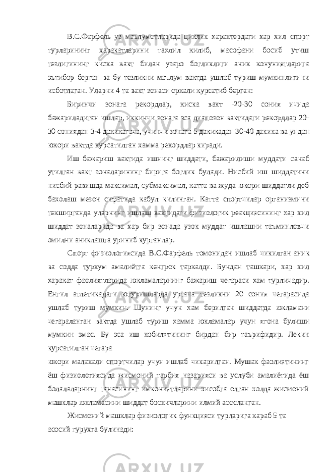 В.С.Фарфель уз маълумотларида циклик характердаги хар хил спорт турларининг харакатларини тахлил килиб, масофани босиб утиш тезлигининг киска вакт билан узаро богликлиги аник конуниятларига эътибор берган ва бу тезликни маълум вактда ушлаб туриш мумкинлигини исботлаган. Уларни 4 та вакт зонаси оркали курсатиб берган: Биринчи зонага рекордлар, киска вакт -20-30 сония ичида бажариладиган ишлар, иккинчи зонага эса диапозон вактидаги рекордлар 20- 30 сониядан 3-4 дакикагача, учинчи зонага 5 дакикадан 30-40 дакика ва ундан юкори вактда курсатилган хамма рекордлар киради. Иш бажариш вактида ишнинг шиддати, бажарилиши муддати санаб утилган вакт зоналарининг бирига боглик булади. Нисбий иш шиддатини нисбий равишда максимал, субмаксимал, катта ва жуда юкори шиддатли деб бахолаш мезон сифатида кабул килинган. Катта спортчилар организмини текширганда уларнинг ишлаш вактидаги физиологик реакциясининг хар хил шиддат зоналарида ва хар бир зонада узок муддат ишлашни таъминловчи омилни аниклашга уриниб курганлар. Спорт физиологиясида В.С.Фарфель томонидан ишлаб чикилган аник ва содда туркум амалиётга кенгрок таркалди. Бундан ташкари, хар хил харакат фаолиятларида юкламаларнинг бажариш чегараси хам турличадир. Енгил атлетикадаги югуришларда уртача тезликни 20 сония чегарасида ушлаб туриш мумкин. Шунинг учун хам берилган шиддатда юкламани чегараланган вактда ушлаб туриш хамма юкламалар учун ягона булиши мумкин эмас. Бу эса иш кобилятининг бирдан бир таърифидир. Лекин курсатилган чегара юкори малакали спортчилар учун ишлаб чикарилган. Мушак фаолиятининг ёш физиологиясида жисмоний тарбия назарияси ва услуби амалиётида ёш болалаларнинг танасининг имкониятларини хисобга олган холда жисмоний машклар юкламасини шиддат боскичларини илмий асосланган. Жисмоний машклар физиологик функцияси турларига караб 5 та асосий гурухга булинади: 