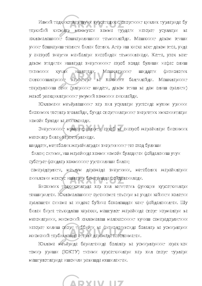 Илмий тадкикотлар шуни курсатадики, спортнинг циклик турларида бу таркибий кисмлар мажмуаси хамма турдаги назорат усуллари ва юкламалашнинг бошкарилишини таъминлайди. Машкнинг давом этиши унинг бошкариш тезлиги билан боглик. Агар иш киска вакт давом этса, унда у анаэроб энергия манбалари хисобидан таъминланади. Катта, узок вакт давом этадиган ишларда энергиянинг аэроб холда булиши нафас олиш тизимини кучли ишлатади. Машкларнинг шиддати физиологик силкинишларнинг характери ва хажмини белгилайди. Машкларнинг такрорланиш сони (уларнинг шидати, давом этиш ва дам олиш оралиги) жавоб реакцияларининг умумий хажмини анкилайди. Юкламани меъёрлашнинг хар хил усуллари уртасида мухим уринни биохимик тестлар эгаллайди, бунда спортчиларнинг энергетик имкониятлари намоён булади ва аникланади. Энергиянинг мушак фаолияти аэроб ва анаэроб жараёнлари биохимик мезонлар билан характерланади. шиддати, метаболик жараёнлардан энергиянинг тез озод булиши билан; сигими, иш жараёнида хажми намоён буладиган фойдаланиш учун субстрат фондлар хажмининг урганилиши билан; самарадорлиги, маълум даражада энергияни, метаболик жараёнларни аникловчи махсус ишларни бажаришда фойдаланилади. Биохимик тадкикотларда хар хил вегитатив функция курсаткичлари текширилган. Юкламалашнинг организмга таъсири ва ундан кейинги холатни аралашган синама ва индекс буйича бахолашдан кенг фойдаланилган. Шу билан бирга таъкидлаш керакки, машгулот жараёнида спорт нормалари ва мезонларини, жисмоний юкламалаш малакасининг кучиш самарадорлигини назорат килиш спорт тиббиёти ва физиологиясида болалар ва усмирларни жисмоний тарбиялашда етарли даражада асосланмаган. Юклама меъёрида берилганида болалар ва усмирларнинг юрак-кон томир уриши (ЮКТУ) тизими курсаткичлари хар хил спорт турлари машгулотларида ишончли равишда яхшиланган. 